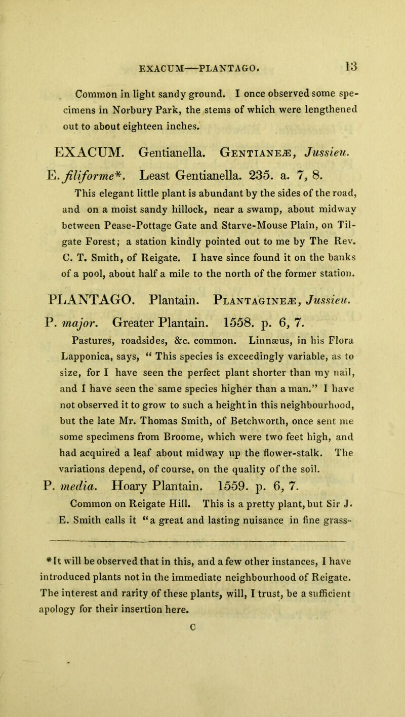 Common in light sandy ground. I once observed some spe- cimens in Norbury Park, the stems of which were lengthened out to about eighteen inches. EXACUM. Gentianella. Gentiane^e, Jussieu. Fj.Jiliforme*. Least Gentianella. 235. a. 7, 8. This elegant little plant is abundant by the sides of the road, and on a moist sandy hillock, near a swamp, about midway between Pease-Pottage Gate and Starve-Mouse Plain, on Til- gate Forest; a station kindly pointed out to me by The Rev. C. T. Smith, of Reigate. I have since found it on the banks of a pool, about half a mile to the north of the former station. PliANTAGO. Plantain. Plantagine^, Jussieu. P. major. Greater Plantain. 1558. p. 6, 7. Pastures, roadsides, &c. common. Linnseus, in his Flora Lapponica, says, “ This species is exceedingly variable, as to size, for I have seen the perfect plant shorter than my nail, and I have seen the same species higher than a man.” I have not observed it to grow to such a height in this neighbourhood, but the late Mr. Thomas Smith, of Betchworth, once sent me some specimens from Broome, which were two feet high, and had acquired a leaf about midway up the flower-stalk. The variations depend, of course, on the quality of the soil. P. media. Hoaiy Plantain. 1559. p. 6, 7. Common on Reigate Hill. This is a pretty plant, but Sir J. E. Smith calls it “a great and lasting nuisance in fine grass- * It will be observed that in this, and a few other instances, I have introduced plants not in the immediate neighbourhood of Reigate. The interest and rarity of these plants, will, I trust, be a sufficient apology for their insertion here. C