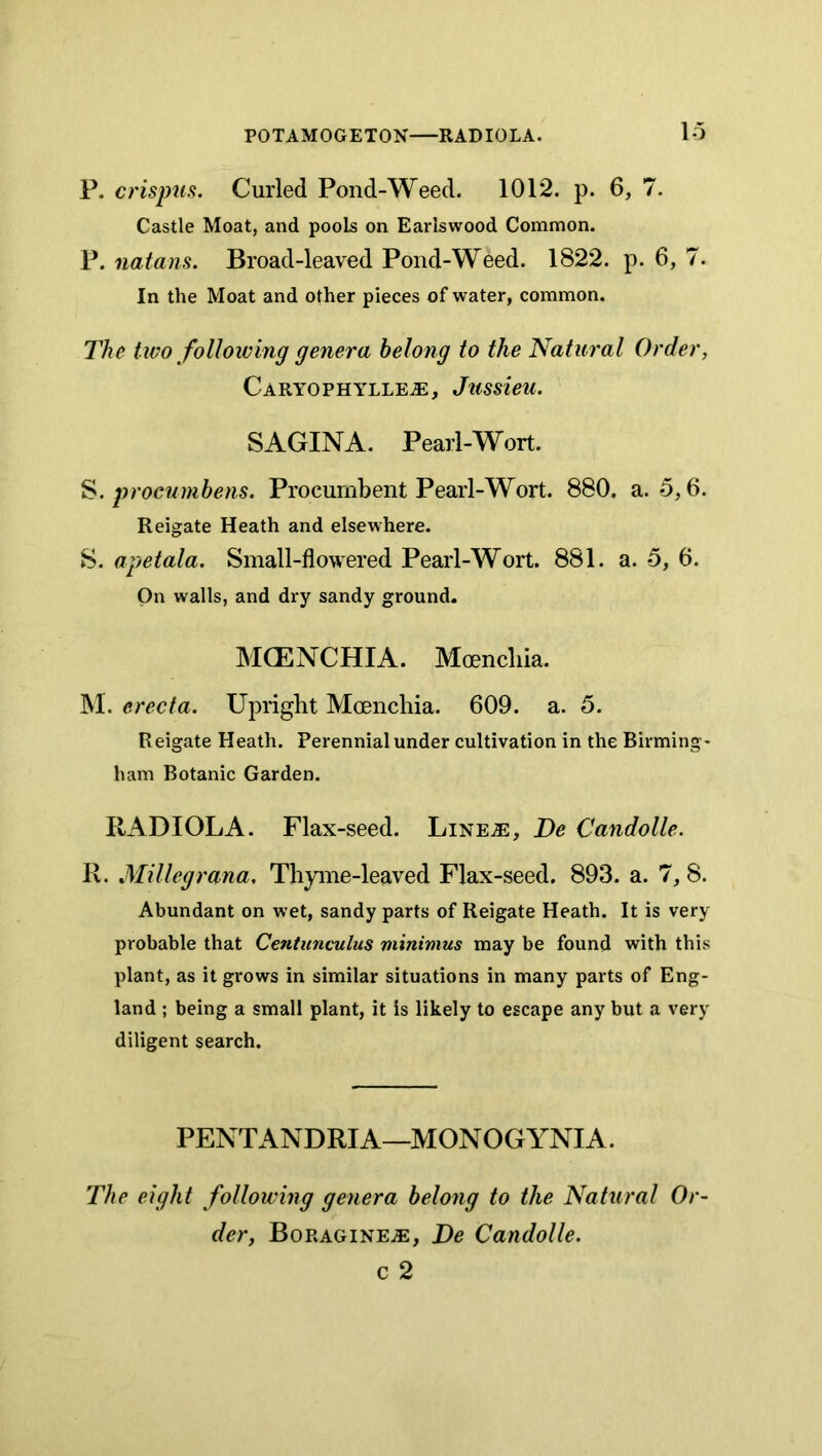 POTAMOGETON RADIOLA. lo P. crispua. Curled Pond-Weed. 1012. p. 6, 7. Castle Moat, and pools on Earlswood Common. P. natans. Broad-leaved Pond-Weed. 1822. p. 6, 7. In the Moat and other pieces of water, common. The two following genera belong to the Natural Order, Caryophylle^, Jussieu. SAGINA. Pearl-Wort. S. procumbens. Procumbent Pearl-Wort. 880, a. 5,6. Reigate Heath and elsewhere. S. apetala. Small-flowered Pearl-Wort. 881. a. 5, 6. On walls, and dry sandy ground. MCENCHIA. Moencliia. INI. erecta. Upright Moencliia. 609. a. 5. R eigate Heath. Perennial under cultivation in the Birming- ham Botanic Garden. RADIOLA. Flax-seed. Line^e, De Candolle. R. Millegrana, Thyme-leaved Flax-seed. 893. a. 7, 8. Abundant on wet, sandy parts of Reigate Heath. It is very probable that Centunculus minimus may be found with this plant, as it grows in similar situations in many parts of Eng- land ; being a small plant, it is likely to escape any but a very diligent search. PENTANDRIA—MONOGYNIA. The eight following genera belong to the Natural Or- der, Boragine^, De Candolle. c 2