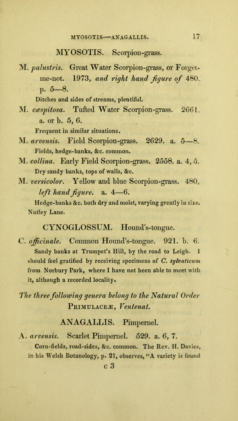 MYOSOTIS. Scorpion-gi’ass. M. palustris. Great Water Scorpion-gi-ass, or Forget- me-not. 1973, and right hand figure of 480. p. 5—8. Ditches and sides of streams, plentiful. M. ccespitosa. Tufted Water Scorpion-gi'ass. 2661. a. or b. 5, 6. Frequent in similar situations. M. arvensis. Field Scorjnon-grass, 2629. a. 5—8. Fields, hedge-banks, &c. common. M. collina. Early Field Scorpion-giuss. 2558. a. 4,5. Dry sandy banks, tops of walls, &c. M. versicolor. Yellow and blue Scoq^ion-grass. 480, left hand figure, a. 4—6. Hedge-banks &c. both dry and moist, varying greatly in size. Nutley Lane. C YN OGLOSSUM. Hound’s-tongue. C. officinale. Common Hound’s-tongue. 921. b. 6, Sandy banks at Trumpet’s Hill, by the road to Leigh. 1 should feel gratified by receiving specimens of C. sylvaticum from Norbury Park, where I have not been able to meet with it, although a recorded locality. The three following genera belong to the Natural Order PRiMULACEiE, Venteuat. ANAGALLIS. Pimpernel. A. arvensis. Scarlet Pimpernel. 529. a. 6, 7. Corn-fields, road-sides, &c. common. The Rev. H. Davies, in his Welsh Botanology, p. 21, observes, “A variety is found c 3