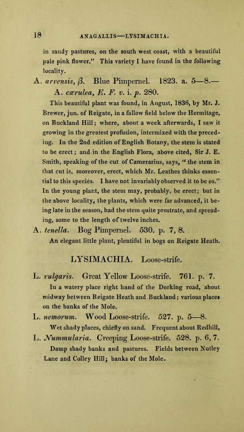 in sandy pastures, on the south west coast, with a beautiful pale pink flower.” This variety I have found in the following locality. A. arvensis, /3. Blue Pimpernel. 1823. a. 5—8.— A. cxrulea, E, F. v. i. p. 280. This beautiful plant was found, in August, 1836, by Mr. J. ferewer, jun. of Reigate, in a fallow field below the Hermitage, on Buckland Hill; where, about a week afterwards, I saw it growing in the greatest profusion, intermixed with the preced* ing. In the 2nd edition of English Botany, the stem is stated to be erect; and in the English Flora, above cited, Sir J. E. Smith, speaking of the cut of Camerarius, says, “ the stem in that cut is, moreover, erect, which Mr. Leathes thinks essen- tial to this species. I have not invariably observed it to be so.” In the young plant, the stem may, probably, be erect; but in the above locality, the plants, which were far advanced, it be- ing late in the season, had the stem quite prostrate, and spread- ing, some to the length of twelve inches. A. tenelld, Bog PimperneL 530. p* 7, 8. An elegant little plant, plentiful in bogs on Reigate Heath. LYSIMACHIA. Loose-strife. h. vulgaris. Great Yellow Loose-strife. 761. p. 7. In a watery place right hand of the Dorking road, about midway between Reigate Heath and Buckland; various places on the banks of the Mole. L. riemorum. Wood Loose-strife. 527. p. 5—8. Wet shady places, chiefly on sand. Frequent about Redliill, L. JsTummularia. Creeping Loose-strife. 528. p. 6, 7. Damp shady banks and pastures. Fields between Nutley Lane and Colley Hillj banks of the Mole.