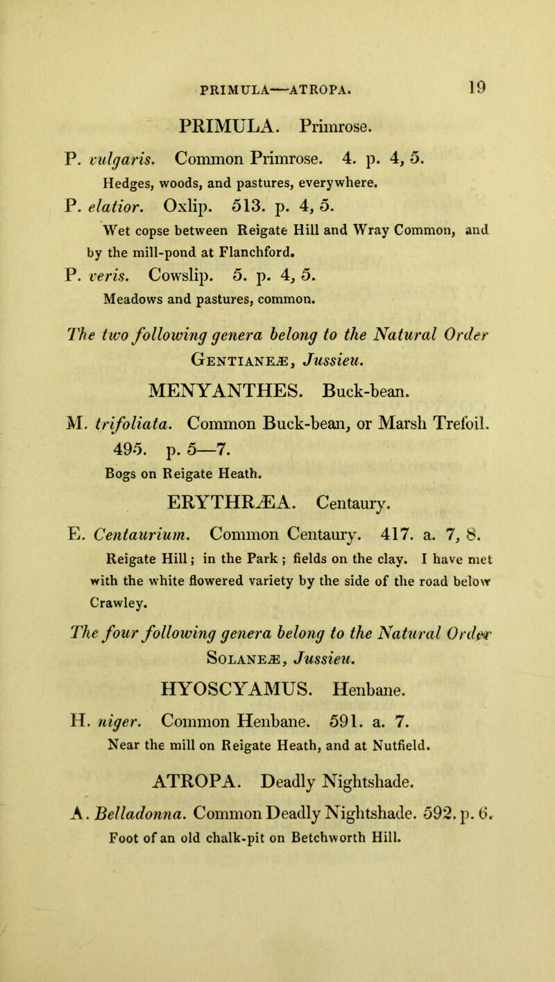 PRIMULA. Primrose. P. vulgaris. Common Primrose. 4. p. 4, 5. Hedges, woods, and pastures, everywhere. P. elatior. Oxlip. 513. p. 4, 5. Wet copse between Reigate Hill and Wray Common, and by the mill-pond at Flanchford. P. veris. Cowslij). 5. p. 4, 5. Meadows and pastures, common. The two following genera belong to the Natural Order Gentiane^, Jussieu. MENYANTHES. Buck-bean. M. trifoliata. Common Buck-bean, or Marsh Trefoil. 495. p. 5—7. Bogs on Reigate Heath. ERYTHR^A. Centauiy. E. Centaurium. Common Centamy. 417. a. 7, 8. Reigate Hill; in the Park ; fields on the clay. I have met with the white flowered variety by the side of the road below Crawley. The four following genera belong to the Natural Order SoLANEiE, Jussieu. HYOSCYAMUS. Henbane. H. niger. Common Henbane. 591. a. 7. Near the mill on Reigate Heath, and at Nutfield. ATROPA. Deadly Nightshade. A. Belladonna. Common Deadly Nightshade. 592. p. 6. Foot of an old chalk-pit on Betchworth Hill.