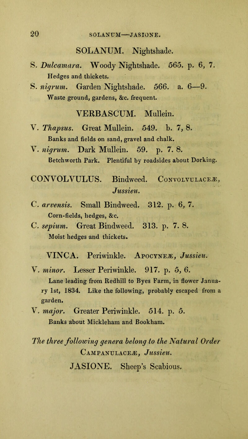 SOLANUM. Nightshade. S. Dulcamara. Woody Nightshade. 565. p. 6, 7. Hedges and thickets. S. nigrum. Garden Nightshade. 566. a. 6—9. Waste ground, gardens, &c. frequent. VERBASCUM. Mullein. V. Tkapsus. Great Mullein. 549. b. 7, 8. Banks and fields on sand, gravel and chalk. V. nigrum. Dark Mullein. 59. p. 7. 8. Betchworth Park. Plentiful by roadsides about Dorking. CONVOLVULUS. Bindweed. Convolvulace^, Jussieu. C. arvensis. Small Bindweed. 312. p. 6, 7. Corn-fields, hedges, &c. C. sepium. Great Bindweed. 313. p. 7.8. Moist hedges and thickets. VINCA. Periwinkle. Apocyne^e, Jussieu. , minor. Lesser Periwinkle. 917. p. 5,6. Lane leading from Redhill to Byes Farm, in flower Janua- ry 1st, 1834. Like the following, probably escaped from a garden. V. major. Greater Periwinkle. 514. p. 5. Banks about Mickleham and Bookham. The three following genera belong to the Natural Order CAMPANULACEiE, JuSsieU. JASIONE. Sheep’s Scabious.