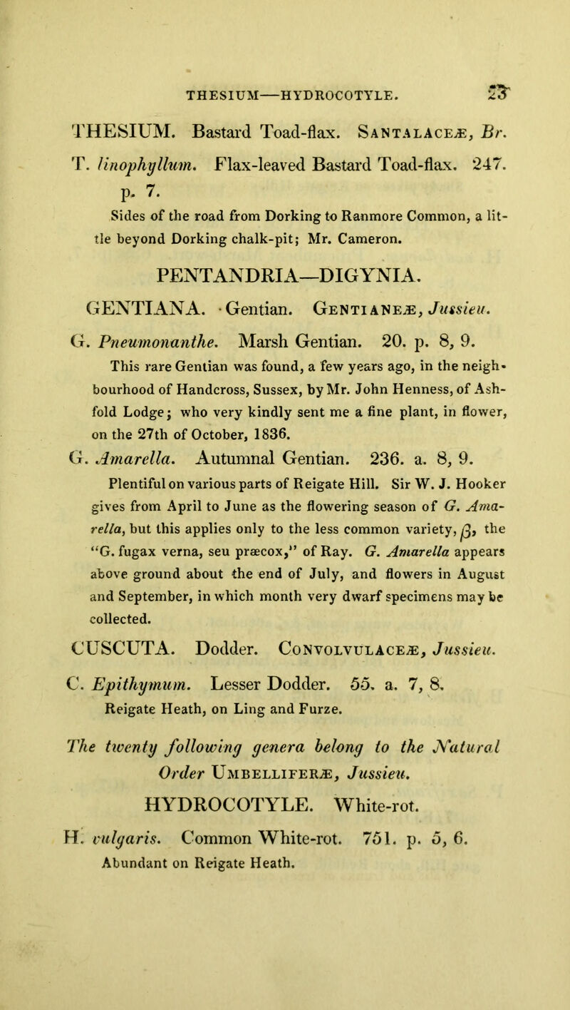 THESIUM—HYDROCOTYLE. THESIUM. Bastard Toad-flax. Santalace^e, Br. T. linophyllum. Flax-leaved Bastard Toad-flax. 247. p. 7. Sides of the road from Dorking to Ranmore Common, a lit- tle beyond Dorking chalk-pit; Mr. Cameron. PENTANDRIA—DIGYNIA. GENTIANA. -Gentian. Gentiane^e, G. Pneumonanthe. Marsh Gentian. 20. p. 8, 9. This rare Gentian was found, a few years ago, in the neigh- bourhood of Handcross, Sussex, by Mr. John Henness, of Ash- fold Lodge; who very kindly sent me a fine plant, in flower, on the 27th of October, 1836. G. Amarella. Autumnal Gentian. 236. a. 8, 9. Plentiful on various parts of Reigate Hill. Sir W. J. Hooker gives from April to June as the flowering season of G, Ama- rella, but this applies only to the less common variety,^, the “G. fugax verna, seu praecox,*’ of Ray. G. Amardla appears above ground about the end of July, and flowers in August and September, in which month very dwarf specimens may be collected. CUSCUTA. Dodder. Convolvulace^, Jussieu. C. Epithymum. Lesser Dodder. 55. a. 7, 8. Reigate Heath, on Ling and Furze. The twenty following genera belong to the J\^atural Order Umbellifer.e, Jussieu. HYDROCOTYLE. White-rot. H. vulgaris. Common White-rot. 751. p. 5, 6. Abundant on Reigate Heath.