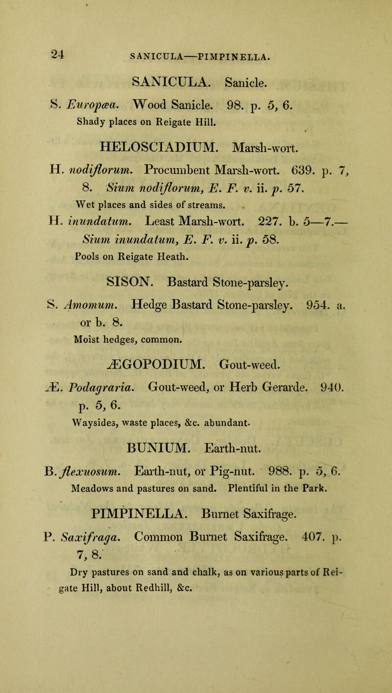 SANICULA—PIMPINELLA. SANICULA. Sanicle. 8. FAiropcea. Wood Sanicle. 98. p. 6, 6. Shady places on Reigate Hill. HELOSCIADIUM. Marsh-wort. H. nodijlorum. Procumbent Marsh-wort. 639. p. 1, 8. Smm nodiflorum, E. F. v. ii. p. 57. Wet places and sides of streams. H. inundatum. Least Marsh-wort. 227. h. 5—7.— Slum inundatum, E. F, v. ii. p. 58. Pools on Reigate Heath. SISON. Bastard Stone-parsley. S. Amomum. Hedge Bastard Stone-parsley. 954. a. or b. 8. Moist hedges, common. JEGOPODIUM. Gout-weed. Podagraria. Gout-weed, or Herb Gerarde. 940. p. 5, 6. Waysides, waste places, &c. abundant. BUNIUM. Earth-nut. Ft. jiexuomm. Eaith-nut, or Pig-nut. 988. p. 5, 6. Meadows and pastures on sand. Plentiful in the Park. PIMPINELLA. Burnet Saxifrage. P. Saxifraga. Common Bumet Saxifrage. 407. j). 7, 8. Dry pastures on sand and chalk, as on various parts of Rei- gate Hill, about Redhill, &c.