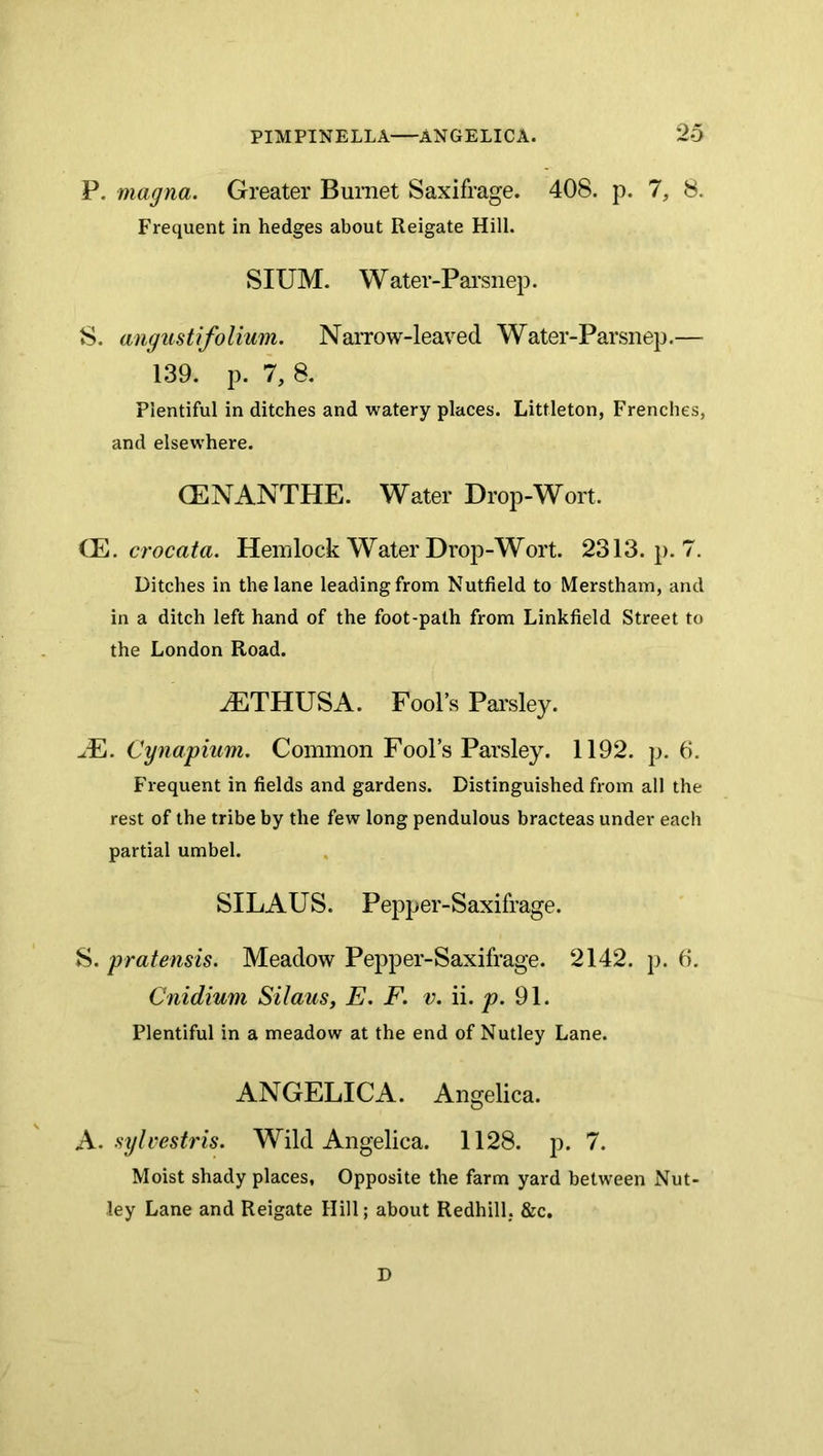 P. magna. Greater Burnet Saxifrage. 408. p. 1, 8. Frequent in hedges about Reigate Hill. SIUM. W ater-Pai’snep. 8. angustifolium. NaiTow-leaved Water-Parsnep.— 139. p. 7, 8. Plentiful in ditches and watery places. Littleton, Frenches, and elsewhere. CENANTHE. Water Drop-Wort. crocata. Hemlock Water Drop-Wort. 2313. p. 7. Ditches in the lane leading from Nutfield to Merstham, and in a ditch left hand of the foot-path from Linkfield Street to the London Road. iETHUSA. Fool’s Pai'sley. ^E. Cynapium. Common Fool’s Parsley. 1192. p. 6. Frequent in fields and gardens. Distinguished from all the rest of the tribe by the few long pendulous bracteas under each partial umbel. SILAUS. Pepper-Saxifrage. S. pratensis. Meadow Pepper-Saxifrage. 2142. ]>. (i. Cnidium Silaus, E. F. v. ii. ^.91. Plentiful in a meadow at the end of Nutley Lane. ANGELICA. Angelica. A. sylvesti'is. Wild Angelica. 1128. p. 7. Moist shady places, Opposite the farm yard between Nut- ley Lane and Reigate Hill; about Redhill, &c. D