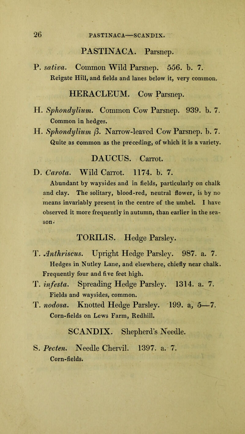 PASTINACA. Parsnep. P. sativa. Common Wild Parsnep. 556. b. 7. Reigate Hill, and fields and lanes below it, very common. HERACLEUM. Cow Parsnep. H. Sphondylium. Common Cow Parsnep. 939. b. 7. Common in hedges. H. Sphondylium j3. Narrow-leaved Cow Parsnep. b. 7. Quite as common as the preceding, of which it is a variety. DAUCUS. CaiTot. D. Carota. Wild CaiTot. 1174. b. 7. Abundant by waysides and in fields, particularly on chalk and clay. The solitary, blood-red, neutral flower, is by no means invariably present in the centre of the umbel. I have observed it more frequently in autumn, than earlier in the sea- son. TORILIS. Hedge Parsley. T. Anthriscus, Upright Hedge Parsley. 987. a. 7. Hedges in Nutley Lane, and elsewhere, chiefly near chalk. Frequently four and five feet high. T. infesta. Spreading Hedge Parsley. 1314. a. 7. Fields and waysides, common. T. nodosa. Knotted Hedge Parsley. 199. a, 5—7. Corn-fields on Lews Farm, Redhill. SCANDIX. Shepherd s Needle. S. Pec ten. Needle Chervil. 1397. a. 7. Corn-fields.