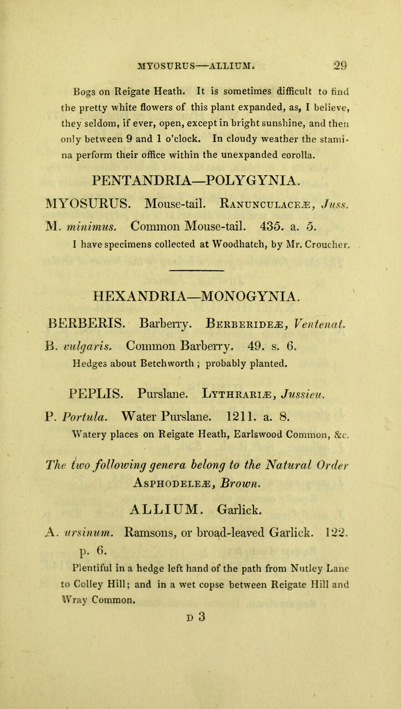 Bogs on Reigate Heath. It is sometimes difficult to find the pretty white flowers of this plant expanded, as, I believe, they seldom, if ever, open, except in bright sunshine, and then only between 9 and 1 o’clock. In cloudy weather the stami- na perform their office within the unexpanded corolla. PENTANDRIA—POLYGYNIA. MYOSURUS. Mouse-tail. Ranunculace^, Juss. M. minimus. Common Mouse-tail. 435. a. o. I have specimens collected at Woodhatch, by Mr. Croucher. HEXANDRIA—MONOGYNIA. BERBERIS. Barbeny. BERBERiDEiE, VentenaL B. vulgaris. Common Barberry. 49. s. 6. Hedges about Betchworth ; probably planted. PEPLIS. Purslane. Lythrari^, Jussieu. V.Portula. Water Purslane. 1211. a. 8. Watery places on Reigate Heath, Earlswood Common, &c. The two following genera belong to the Natural Order Asphodele^, Brown. ALLIUM. Garlick. A. ursinum. Ramsons, or broad-leaved Garlick. 122. p. 6. Plentiful in a hedge left hand of the path from Nutley Lane to Colley Hill; and in a wet copse between Reigate Hill and Wray Common. D 3