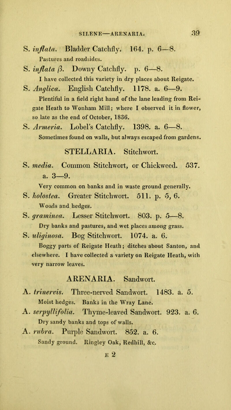 S. inflata. Bladder Catchfly. 164. p. 6—8. Pastures and roadsides. S. inflata ft. Downy Catchfly. p. 6—8. I have collected this variety in dry places about Reigate. S. Anglica. English Catchfly. 1178. a. 6—9. Plentiful in a field right hand of the lane leading from Rei- gate Heath to Wonham Mill; w'here I observed it in flower, so late as the end of October, 1836. S. Armeria. Lohel’s Catchfly. 1398. a. 6—8. Sometimes found on walls, but always escaped from gardens. STEEL ART A. Stitchwort. S. media. Common Stitchwort, or Chickweed. 537. a. 3—9. Very common on banks and in waste ground generally. S. holostea. Greater Stitchwort. 511. p. 5, 6. Woods and hedges. S. graminea. Lesser Stitchwort. 803. p, 5—8. Dry banks and pastures, and wet places among grass. S. uliginosa. Bog Stitchwort. 1074. a. 6. Boggy parts of Reigate Heath; ditches about Santon, and elsewhere. I have collected a variety on Reigate Heath, with very narrow leaves. ARENARIA. Sandwort. A. trinervis. Three-nerved Sandwort. 1483. a. 5. Moist hedges. Banks in the Wray Lane. A. serpyllifolia. Thyme-leaved Sandwort. 923. a. 6. Dry sandy banks and tops of walls. A. rubra. Purple Sandwort. 852. a. 6. Sandy ground. Ringley Oak, Redhill, &c.