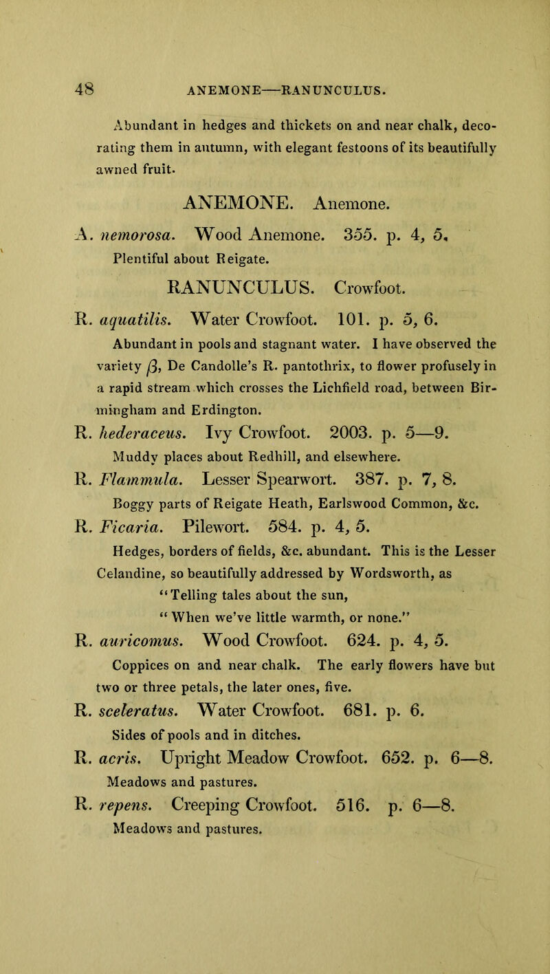 Abundant in hedges and thickets on and near chalk, deco- rating them in autumn, with elegant festoons of its beautifully awned fruit. ANEMONE. Anemone. A. nemorosa. Wood Anemone. 355. p. 4, 5, Plentiful about Reigate. RANUNCULUS. Crowfoot. R. aquatilis. Water Crowfoot. 101. p. 5, 6. Abundant in pools and stagnant water. I have observed the variety De Candolle’s R. pantothrix, to flower profusely in a rapid stream which crosses the Lichfield road, between Bir- mingham and Erdington. R. hederaceus. Ivy Crowfoot. 2003. p. 5—9. Muddy places about Redhill, and elsewhere. R. Flammula. Lesser Spearwort. 387. p. 7, 8. Boggy parts of Reigate Heath, Earlswood Common, &c. R. Ficaria. Pilewort. 584. p. 4, 5. Hedges, borders of fields, &c. abundant. This is the Lesser Celandine, so beautifully addressed by Wordsworth, as “ Telling tales about the sun, “ When we’ve little warmth, or none.” auricomus. Wood Crowfoot. 624. p. 4, 5. Coppices on and near chalk. The early flowers have but two or three petals, the later ones, five. R. sceleratus. Water Crowfoot. 681. p. 6. Sides of pools and in ditches. R. acris. Upright Meadow Crowfoot. 652. p. 6—8. Meadows and pastures. R. repens. Creeping Crowfoot. 516. p. 6—8. Meadows and pastures.