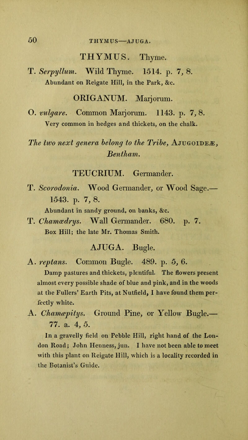 THYMUS. Thyme. T. Serpyllum. Wild Thyme. 1514. p. 7, 8. Abundant on Reigate Hill, in the Park, &c. ORIGANUM. Marjorum. O. vulgare. Common Marjorum. 1143. p. 7,8. Very common in hedges and thickets, on the chalk. The two next genera belong to the Tribe, Ajugoide^e, Bentham, TEUCRIUM. Germander. T. Scorodonia. Wood Germander, or Wood Sage.— 1543. p. 7, 8. Abundant in sandy ground, on banks, &c. T. Chamxdrys. Wall Germander. 680. p. 7. Box Hill; the late Mr. Thomas Smith. AJUGA. Bugle. A. 7'eptans. Common Bugle. 489. p. 5, 6. Damp pastures and thickets, plentiful. The flowers present almost every possible shade of blue and pink, and in the woods at the Fullers’ Earth Pits, at Nutfield, I have found them per- fectly white. A. Chamcepitys. Ground Pine, or Yellow Bugle.— 77. a. 4, 5. In a gravelly field on Pebble Hill, right hand of the Lon- don Road; John Hen ness, jun. I have not been able to meet with this plant on Reigate Hill, which is a locality recorded in the Botanist’s Guide.