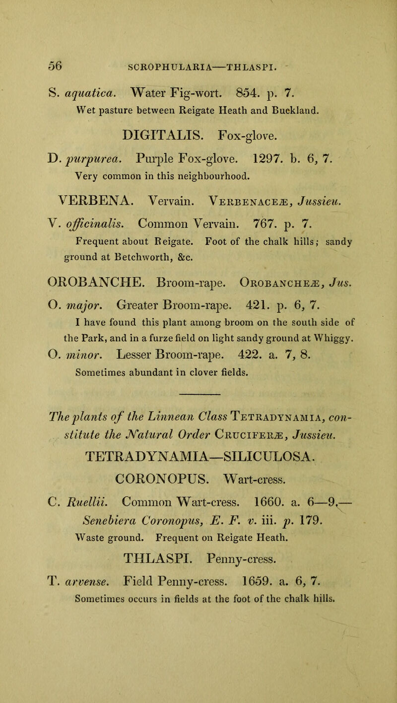 S. aquatica. Water Fig-wort. 854. p. 7. Wet pasture between Reigate Heath and Buekland. DIGITALIS. Fox-glove. T). purpurea. Purple Fox-glove. 1297. b. 6,7. Very common in this neighbourhood. VERBENA. Vervain. Verbenace^, Jussieu. V. officinalis. Common Vervain. 767. p. 7. Frequent about Reigate. Foot of the chalk hills; sandy ground at Betchworth, &c. OROBANCHE. Broom-rape. OROBANCHEiE, Jus. O. major. Greater Broom-rape. 421. p. 6, 7. I have found this plant among broom on the south side of the Park, and in a furze field on light sandy ground at Whiggy. O. minor. Lesser Broom-rape. 422. a. 7, 8. Sometimes abundant in clover fields. The plants of the Linnean Class Tetradynamia, co7i~ stitute the Natural Order CRuciFERiE, Jussieu. TETRADYNAMIA—SILICULOSA. CORONOPUS. Wart-cress. C. Ruellii. Common Wart-cress. 1660. a. 6—9^ Senebiera Coronopus, E. F. v. iii. p. 179. Waste ground. Frequent on Reigate Heath. THLASPI. Penny-cress. T. arvense. Field Penny-cress. 1659. a. 6, 7. Sometimes occurs in fields at the foot of the chalk hills.