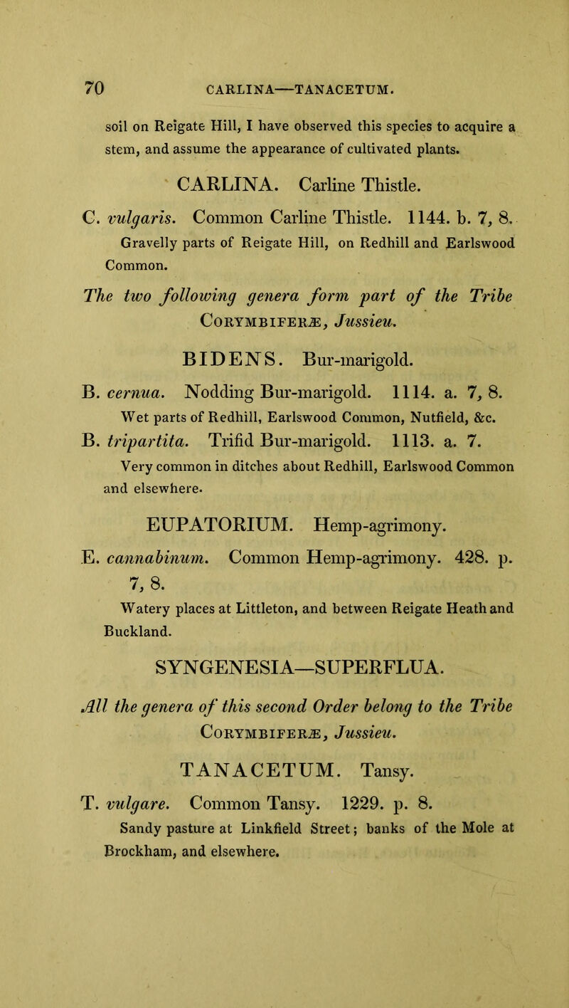 soil on Reigate Hill, I have observed this species to acquire a stem, and assume the appearance of cultivated plants. CARLINA. Carline Thistle. G. vulgaris. Common Carline Thistle. 1144. b. 7, 8. Gravelly parts of Reigate Hill, on Redhill and Earlswood Common. The two following genera form part of the Tribe CoRYMBIFER^, JussieU. BID E N S. B ur-marigold. B. cernua. Nodding Bur-marigold. 1114. a. 7, 8. Wet parts of Redhill, Earlswood Common, Nutfield, &c. ^.tripartita. Trifid Bur-marigold. 1113. a. 7. Very common in ditches about Redhill, Earlswood Common and elsewhere. EUPATORIUM. Hemp-agrimony. E. cannahinum. Common Hemp-agrimony. 428. p. 7, a Watery places at Littleton, and between Reigate Heath and Buckland. SYNGENESIA—SUPERFLUA. All the genera of this second Order belong to the Tribe CorymbieertE, Jussieu. TANACETUM. Tansy. T. vulgare. Common Tansy. 1229. p. 8. Sandy pasture at Linkfield Street; banks of the Mole at Brockham, and elsewhere.