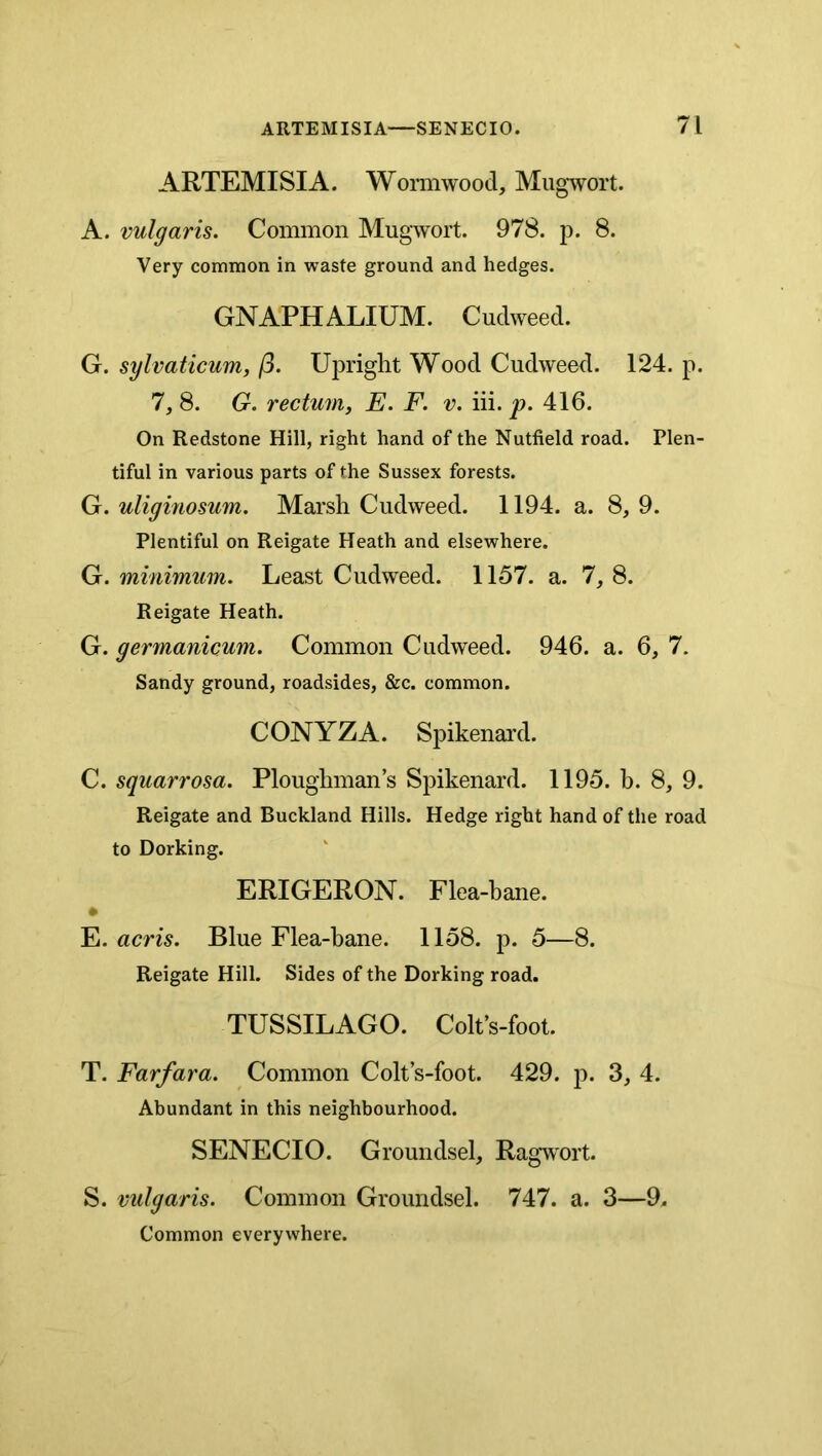 ARTEMISIA. Womiwood, Mugwort. A. vulgaris. Common Mugwort. 978. p. 8. Very common in waste ground and hedges. GNAPHALIUM. Cudweed. G. sylvaticum, (3. Uinight Wood Cudweed. 124. p. 7, 8. G. rectum, E. F. v. iii. p. 416. On Redstone Hill, right hand of the Nutfield road. Plen- tiful in various parts of the Sussex forests. G. uliginosum. Marsh Cudweed. 1194. a. 8, 9. Plentiful on Reigate Heath and elsewhere. G. minimum. Least Cudweed. 1157. a. 1, 8. Reigate Heath. G. germcunicum. Common Cudweed. 946. a. 6, 7. Sandy ground, roadsides, &c. common. CONYZA. Spikenard. C. squarrosa. Ploughmans Spikenard. 1195. b. 8, 9. Reigate and Buckland Hills. Hedge right hand of the road to Dorking. ERIGERON. Flea-bane. E. acris. Blue Flea-bane. 1158. p. 5—8. Reigate Hill. Sides of the Dorking road. TUSSILAGO. Colt’s-foot. T. Farfara. Common Colt’s-foot. 429. p. 3, 4. Abundant in this neighbourhood. SENECIO. Groundsel, Ragwort. S. vulgaris. Common Groundsel. 747. a. 3—9. Common everywhere.