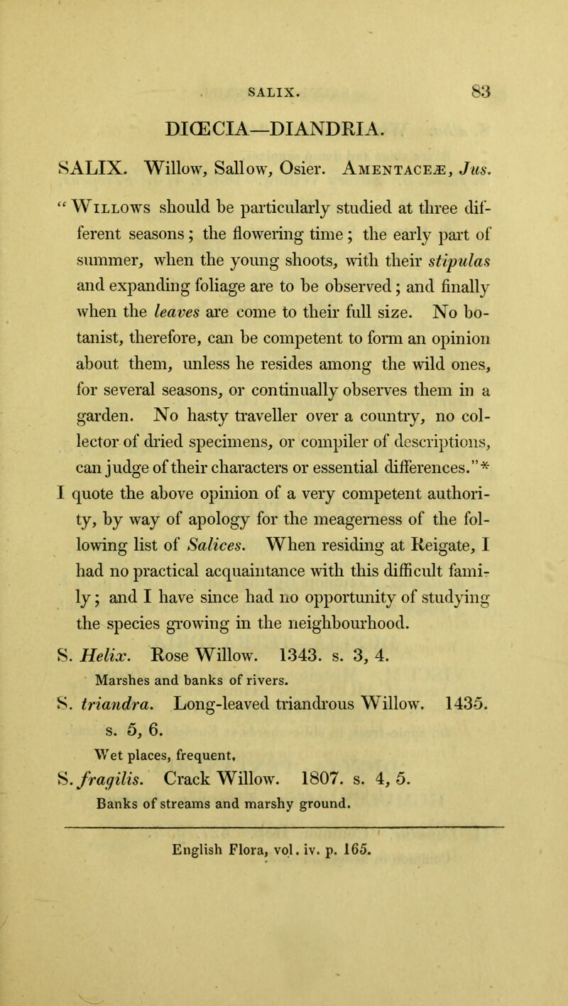 DIOECIA—DIANDRIA. SALIX. Willow, Sallow, Osier. Amentace^, Jus. ‘Willows should be particularly studied at three dif- ferent seasons; the flowering time; the eaidy part of summer, when the young shoots, with their stipulas and expanding foliage are to he observed; and finally when the leaves are come to their full size. No bo- tanist, therefore, can he competent to form an opinion about them, unless he resides among the wild ones, for several seasons, or continually observes them in a garden. No hasty traveller over a country, no col- lector of dried specimens, or compiler of descriptions, can judge of their characters or essential differences.”* I quote the above opinion of a very competent authori- ty, by way of apology for the meagemess of the fol- lowing list of Salices. When residing at Reigate, I had no practical acquaintance with this difficult fami- ly ; and I have since had no opportunity of studying the species growing in the neighbourhood. S. Helix. Rose Willow. 1343. s. 3, 4. Marshes and banks of rivers. S. tria7idra. Long-leaved triandrous Willow. 1435. s. 5, 6. Wet places, frequent, ^.fragilis. Crack Willow. 1807. s. 4,5. Banks of streams and marshy ground. English Flora, vql. iv. p. 165.