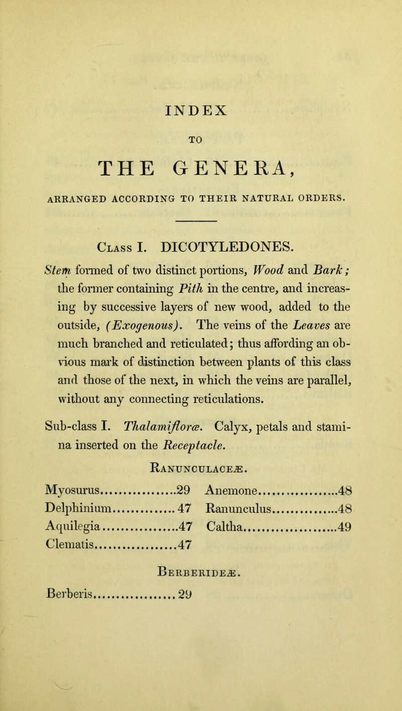 INDEX TO THE GENERA, arranged according to their natural orders. Class I. DICOTYLEDONES. Stem foraied of two distinct portions, Wood and Bark; the former containing Pith in the centre, and increas- ing by successive layers of new wood, added to the outside, (Exogenous). The veins of the Leaves are much branched and reticulated; thus affording an ob- vious mark of distinction between plants of this class and those of the next, in which the veins are parallel, without any connecting reticulations. Sub-class I. Thalamiflorce. Calyx, petals and stami- na inserted on the Receptacle. Ranunculaceas. Myosurus 29 Anemone 48 Delphinium 47 Ranunculus 48 Acpiilegia 47 Caltha Clematis Berberide^. Berberis 29