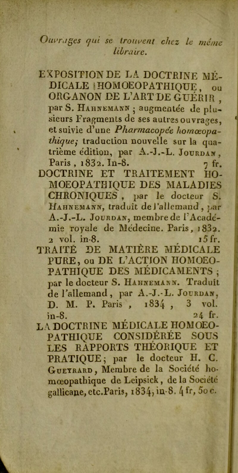 OiuTiiges qid se lrom>ent chez le mdnic librairc. EXPOSITION DE LA DOCTRINE ME- DICALE IHOMOEOPATHIQüE, ou ORGANON DE L’ART DE GUERIR , j)ar S. Hahnemann j augmenlee de plu- äieurs Fragments de ses auir-es ouvrages, ' etsuivie d’une Pharmacopce hornonopa- thique} Iraduclion nouvelle sur la qua- trieme e'dition, par A.-J.-L. Jourdak, Paris , i832. In-8. «j fr. ' DOCTRINE ET TRAITEMENT HO- MOEOPATHIQUE DES MALADIES (■ CHRONIQUES , j)ar le docieur S. \ Hahnemann, traduit de J'allemand , par fj A.-J.-L. JoüRDAN, membre de l’Acacic- l| mie royale de Medecine. Paris, ]83a. H 2 vol. in-8. i5fr. J TRAITE DE MATIERE MEDICALE L PURE, ou DE L’AGTION HOMOEO- ) PATHIQUE DES MEDICAMENTS ; I? par le docteur S. Hahnemakn. Traduit del'allemand, par A.-J.-L. Joerdan, D. M. P. Paris , i834 , 3 vol. in-8. 24 fr. L \ DOCTRINE MEDICALE HOMOEO- PATHIQUE CONSIDEREE SOUS LES RAPPORTS THEORIQUE ET PRATIQUE; par le docteur H. C. Guetrard, Membre de la Socicie ho- moeopathique de Leipsick, de la SocitHc gallicajie,etc.Paris, 1834» iu-8. 4*r, 5oc.