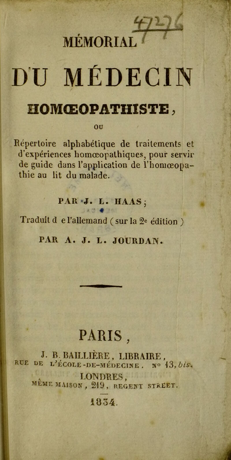 DU MEDECIN HOM(EOPATHISTE ^ 00 Repertoire alphabelique de trailements et d’experiences homceopalhiques, pour servir de guide dans l’application de l’honioeopa- ihie au lit du malade. PAR *J. L. HAASj • ■’ 4 Traduil d el’allemand (sur la 2^ edition ) PAR A. J. L. JOURDAN. PARIS , J. B. BAILLIERE, LIBRAIRE, RUE de L-’eCOLE-DE-MEDECINE . NO , I.0?4DRES, memem.vison, 219, regekt street. 1Ö34.