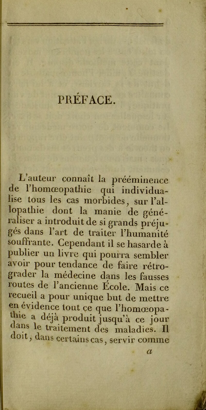 PJIEFACE. i L auteur connait la preeniineiice I de riiomcEopathic qui individiia- ! lise tous les cas morbides, sur l’al- lopathie dont la manie de gene- raliscr a introduit de si grands preju- ges dans 1 art de traiter l’humanite souffrante. Cependant il se hasarde ä publier un livrc qui pourra sembler i avoir pour teiidance de faire retro- grader la medecine dans les fausses routes de Tancienne Ecole. Mais ce lecueil a pour unique but de inettre en evidence tont ce que l’homoeopa- I ne a deja produit jusqu’a ce jour I Clans le traitement des maladies. II üoit, dans certaiiiscas, servir comme i 1 a