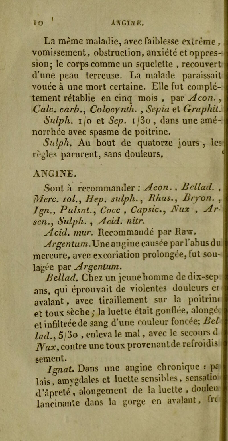 10 AlVGr^E. Ln meme mnladie, avec faiblesse cxlreme , vomi.ssemcnt, obstruclion, anxiete etoppres- sion; le oorps comme un squelelte , recouvert d’une peau terreuse. La malade paraissait vouee ä une mort certaine. Elle ful coinple- tement retablie en cinq mois , par Caic. carb.^ Colocynl/i. , Sepia et Graphit. Sulph. ijo et Sep. i/3o, dans une ame- norrhee avec spasme de poitrine. Sulph. Au bout de quatorae jours , les rogles parurent, sans douleurs. ‘ AIVGINE. Sont ä recommander : Acon., Beilad. , Merc. sol., liep. sulph. Rhus., Bryon. , )sp,., Pulsat., Cocc , Capsic., Ä'ux , Ar- sen.Sulph. , Acid. nitr. Acid. rnur. Recommande par Raw. .d rgentum .\Jr\e ang\ne causee parl’abusdu mercure, avcc excoriation prolongee,ful sou- lagee par Argentum. Beilad. Chez un jcunebomme de dix-sep ans, qni eprouvait de violentes douleurs er. avalant, avec liraillement sur la poitrini et toux seche; la luette etait gonflüe, alongA elinfiltreede sang d’une couleur foncee; Bel lad., 5,'3o , enleva le mal, avec le secours d ! Nux, contre une toux provenantde refroidrs ' sement. Ignat. Bans une angine cbronique s pf' lais. amygdales et luette sensibles, sensalio • d'aprete, alongemenl de la luette , douleu lancinanle dans la gorge cn avalant, fit