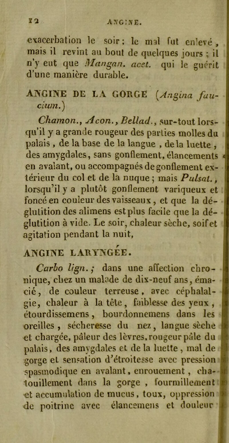 axg:.\e. la exacerbation le soir; le mal fut enleve , mais il revinl au bout de quelques jours ; il n’y eut que Mangan. acet. qui je guörit d’une maniere durable. ANGINE DE LA GORGE {^Angina fau- cium.) Chamon., Acon., Bellacl., sur-tout lors- qu’il y a grande rougeur des parlies molles du palüis , de la base de la langue , dela luelle , des amygdales, sans gonflement, elanceraenls en avalant, ou accompagnes de gonflement ex- terieur du col et de la nuque ; mais Pulsat., lorsqu’il y a plutöt gonflement variqueux et fonceen couleurdesvaisseaux, et que la de- glulition des alimens estplus facile que la de- glutition ä vide. Le soir, chaleur seche, soifet agitation pendant la nuit, ANGINE LARYNGEE. Carlo lign. ; dans une affection chro- nique, cbez un malade de dix-neuf ans, ema- cie, de couleur terreuse, avec cephalal- gie, chaleur ä latele, faiblesse des yeux , etourdissemcns, bourdonnemens dans les oreilles , secheresse du nez, langue seche et chargee, paleur des levres. rougeur pale du palais, des amygdales et de la luelfe, mal de gorge et Sensation d’etroitesse avec pression spasmodique en avalant, enroueinent, oba- touillement dans la gorge , fourraillement et accumulalion de mucus, toux, oppression de poitrinc avec elancemens et douleur