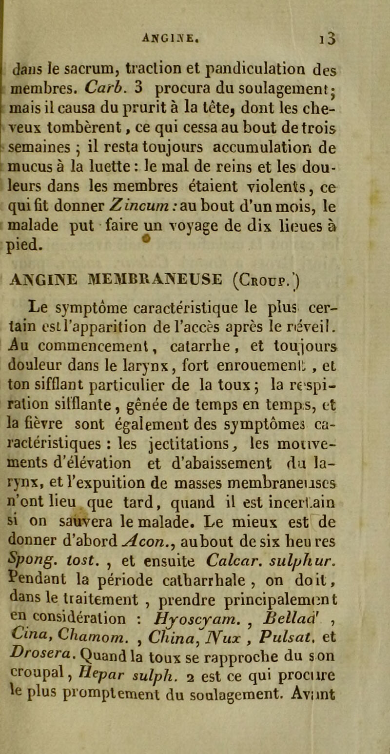 daijs le sacrum, traclion et pandiculation des membres. Carh. 3 procura du Soulagement j mais il causa du prurit ä la letCj donl les che- veux tomberent, ce qui cessa au bout detrois semaines ; il resta toujours accumulation de mucus ä la luette: le mal de reins et les dou- leurs dans les membres etaient violents, ce qui fit donner Zincwn: au bout d’un mois, le malade put faire un voyage de dix lieues ä pied. * ANGINE MEMBRANEUSE (Croup.) Le Symptome caracteristique le plus cer- tain esil’apparition de l’acces apres le reveil. iiu commencemenl, catarrbe , et toujours douleur dans le larynx, fort enrouemenii, et ton sifflant particulier de la toux; la re spi- ralion sitflante, genee de temps en temp.s, et la fievre sont egalement des symptomes ca- racleristiques: les jectitations, les mouve- ments d’elevation et d’abaissement da la- rynx, etl’expuition de masses membraneuscs n’ont lieu que tard, quand il est incerl.ain si on sauvera le malade. Le mieux est de donner d’abord Acon.^ aubout de six heu res Spong. tost. , et ensuite Calcar. sulphur. Pendant la periode catharrhale , on doit, dans le traitement , prendre principalem(^nt en consideration ; HyoscYam, , Beilad' , Cina, Chamom. , China, lYiix , Pulsat, et Drosera, Quand la toux se rapproche du s on croapal, Hepar sulph. 2 est ce qui prociire le plus prompiement du Soulagement. Avimt