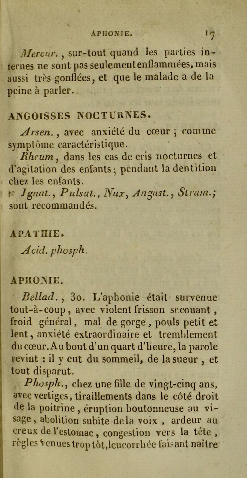 APIIOXIE. Mercur. , sur-lout quaiiJ les parlies in- ternes ne sonl passeuleaientenflammees, mais aussi Ires gonlkes, et que le mala Je a de la peine a parier. ANGOISSES NOCTURNES. Arsen., avec anxiele du cceur j romme Symptome caraclerislique. Rhcum, dans les cas de cris nocUirncs et d'agilalion des enfanls- pendanl la dentilion ciiez les enfanls. r Jgnat., Pulsat., J\'ux^ August.., Slram.j sonl recommandes. APATHIE. Adel, phosph. \ APHONIE. I I Beilad., 3o. L’aphonie etail siirvenue toiit-ä-coup, avec violent frisson sreouant, ! froid general, mal de gorge, pouls petit et I lenl, anxiele extraordinaire et IremlJement I du coeur.Aubout d’un quart d’heure, la parole I revint : il y cut du sommeil, de lasueur , et I tout disparut. Phosph., cliez une ülle de vingl-cinq ans, avec verliges, liraillemenls dans le cote droit • de la poitrine , eruplion boutonneuse au vi-  sage, aboliiion subite dela voix , ardeur au I! creux de l’eslornac, congeslion vers la tote , I regles Venuestroptot,leucorrbeefaisant nailre