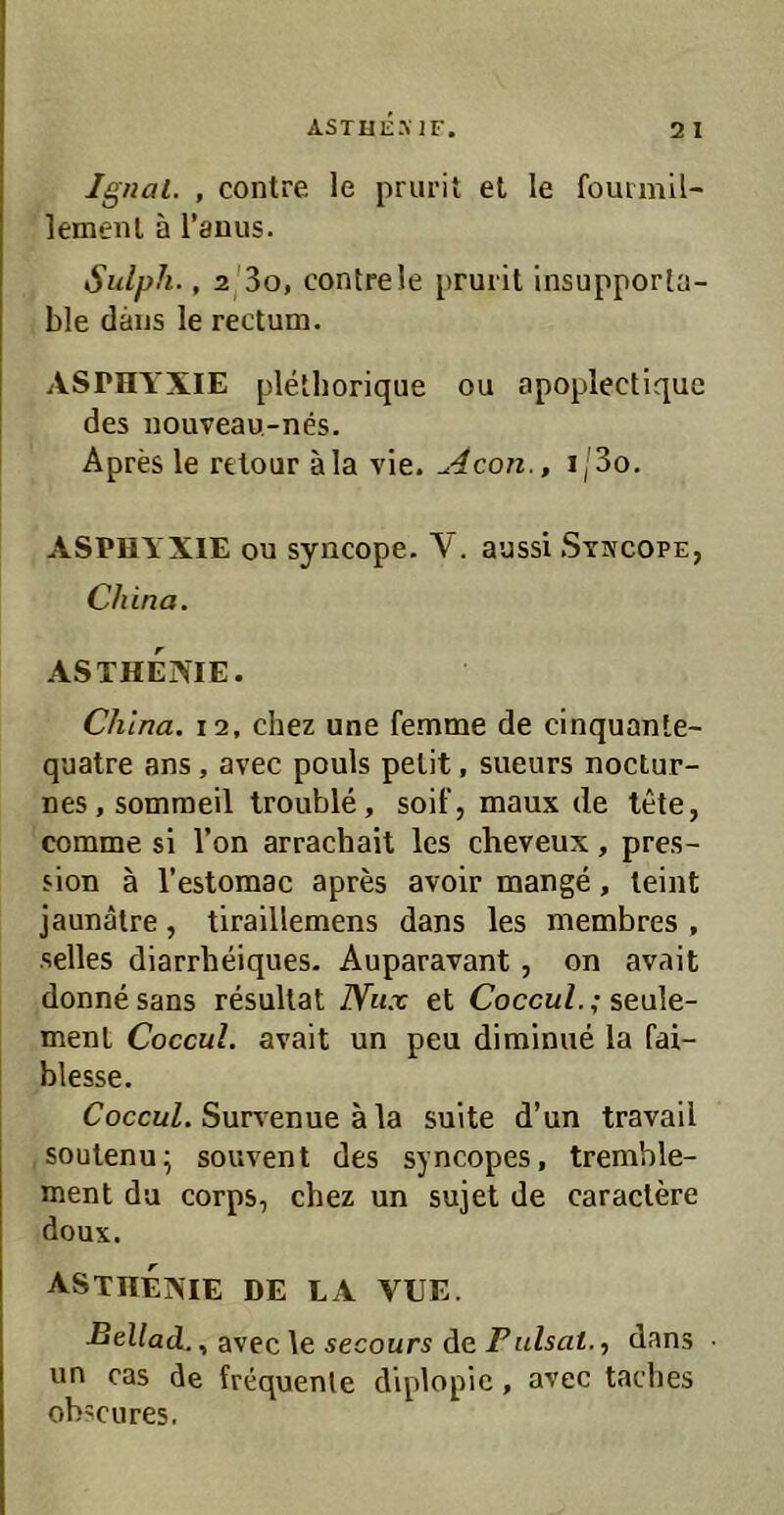 ASTHEMF. 2 I Ig/ial. , contre. le prurit et le fouimil- lemeiU ä l’auus. Sulph., 2/3o, contre le prui il insupporta- ble daijs le rectum. ASPHYXIE plethorique ou apoplectique des nouveau-nes. Apres le retour äla vie. Acon., i/3o. ASPHYXIE ou syncope. V. aussi Syivcope, China. ASTHENIE. China. 12, chez une femme de cinquante- quatre ans , avec pouls pelit, sueurs noctur- nes.somraeil trouble, soll', maux de tele, comme si Ton arrachait les cheveux, pres- sion ä l’estomac apres avoir mange, leint jaunälre, tiraillemens dans les membres , selles diarrheiques. Auparavant, on avait donne sans resullat Nux et Coccul.; seule- ment Coccul. avait un peu diminiie la fai- blesse. CoccüZ. Survenue ä la suite d’un travail soulenu; souvent des syncopes, tremble- ment da corps, chez un sujet de caraclere doux. ASTHENIE DE LA VUE. avec \e 5ecour5 dedans ■ un cas de frequente diplopie, avec tacbes obscures.