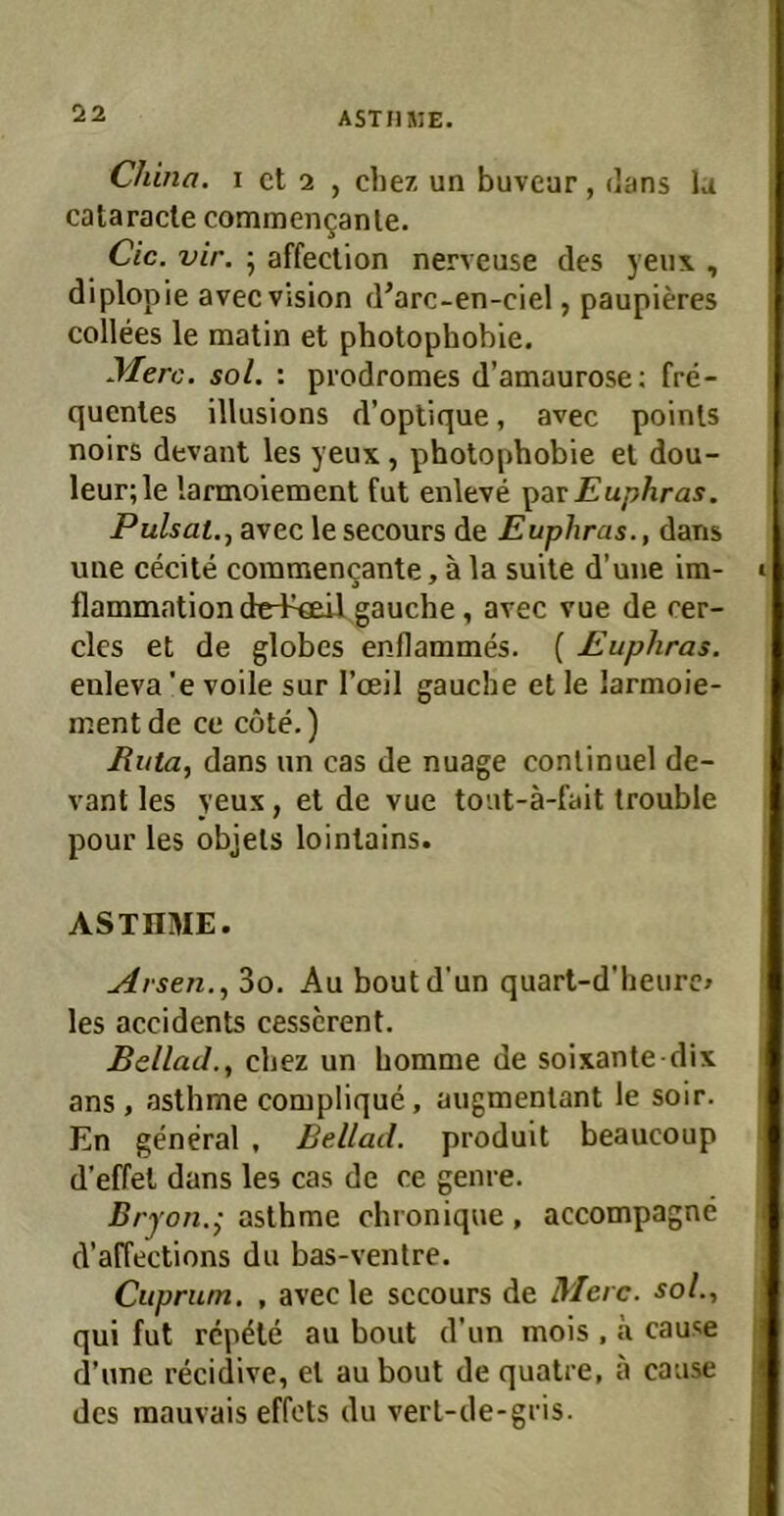 China, i ct 2 , cbez un buvear, tlans la cataracte commen9anle. Cic. vir. ■ affection nerveuse des j’eu\ , diplopie avec Vision d'arc-en-ciel, paupieres collees le matin et photophobie. yierc. sol. : prodromes d’amaurose; fre- quentes illusions d’oplique, avec poinls noirs devant les yeux, photophobie et dou- leur;le larmoiement fut enleve ]>av Euphras. Pulsat., avec le secours de Euphras., dans une cecite coramencante, ä la suite d’une im- flammation ded^«eü gauche, avec vue de cer- cles et de globes enflammes. ( Euphras. euleva ’e voile sur l’ceil gauche et le larmoie- ment de ce cöte.) Euta, dans un cas de nuage conlinuel de- vant les yeux, et de vue tout-ä-fait trouble pour les objets lointains. ASTHME. Arsen.., 3o. Au boutd'un quart-d’heurc» les accidents cesscrent. BellaJ., chez un homme de soixante dix ans , asthme complique, augmentant le soir. En general , Bellad. produit beaucoup d’effel dans les cas de ce genre. Brj ’on.; asthme chronique , accompagne d’affections du bas-venlre. Cuprum. , avecle sccours de Merc. sol., qui fut rcp^te au bout d’un mois , ä cause d’une recidive, et au bout de quatre, a cause des mauvais effots du vert-de-gris.