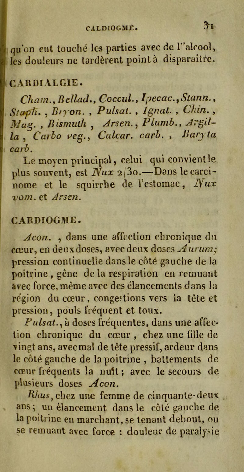 CALDIÜCMÜ. S“! qu'on enl louche Ica parties avec de r'alrool, Ics douleurs nc tarderenl poinLa disparailrc. CARDIALGIE. Chain., Bellad., Coccul., Ipecac.^Stann., Stoph. , Diyon. , Pulsal. , Ignal. , Chin. , , Bismuüi , Jrsen.., PLumb., .drgil- la , Carbo veg., Calcar. carb. , Barj ta carb. L.e moyen piincipal, celui qui convienlle plus souvent, est Nux 2(3o.—Dans lecarci- nome et le squirrhe de l’estomac, JYux vom. et Arsen. CARDIOGME. Acon. , dans une affrelion rhronique da cceur, en deux doscs, avec deux doses A urumj pression conlinuelle dansle cöte gauclie de la poitrine , gene de la respiralion en remuant avec force, raeme avec des elancemenls cians la rcgion du cceur, congeflions vers la tete et pression, pouls frequent et toux. Fulsat..^h doses fre'quentes, dans une affeo tion chronique du cceur , cbez une ülle de vingt ans, avecmal de tele pressif, ardeur dans le coie gauche de la poitrine , battemenls de cceur frequents la nuU; avec le secours de plusieurs doses Acon. Ritus, chei une femme de cinquante-deux ans; un elancement dansle cole gaucbe de la poitrine en marcbant, se lenant deboul, ou se remuant avec force : douleur de paralysie