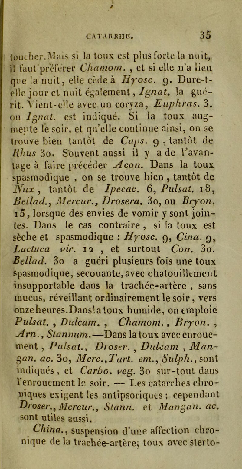 / toiu!)er.?<5ius si la toiix est plus forU; la nuit, il laut pr'tMVrer Chaniom. , et si eile n’a licii qiie la nuit, eile cede a Hyosc. 9. Dure-l- elle jour el miit cgalemenl, Ignat. la gue- rit. Ä ienl-eüe avec un coryza, Euphras. 3. ou Ignal. est indique. Si la toux aug- nieple le soir, el qu’elle conlinue ainsi, on se tiouve bien lanlöl de Cops. 9 , lanlöt de Hhus 3o. Sourenl aussi il y a de l’avan- lage a faire preceder yicon. Dans la toux spasmodique , on se Irouve bien , taiitöt de Nux tanlöt de Ipecac. 6, Pulsat, 18, Beilad.., Mercur., Drosera, 3o, ou Bryon. i5, lorsque des envies de vomir y sont join- les. Dans le cas contraire , si ia toux est secbe et spasmodique : Hyosc. 9, Cina. 9, Lacluca vir. 12 , et surtouL Con. 3o. Beilad. 3o a gueri plusieurs fois une toux Spasmodique, secouante,avec chatouilk-ment insupporlable dans la Iracbee-artere , sans mucus, reveillant ordinairement le soir, vers onzebeures.Dans'.aloux humide, oncmploic Pulsat. , Dulcam. , Chamom. , Bryon. , Hrn., Sianmim.—Dans la toux avecenroue- ment , Pulsat., Diostr. , Dulcam , Man- gan. ac. 3o, Merc.,Tart. em., Sulph., sont indiques , et Caruo, vcg. 3o sur-touL dans l’enroucment le soir, — Les catarrbes cbro- niques exigent les antipsoriquis ; cependant Droser., Mercur., Slann. el Mangan. ac. sont utiles aussi. China., Suspension d’une affection ehro- nique de la Irachee-arterc; toux avec slerlo-