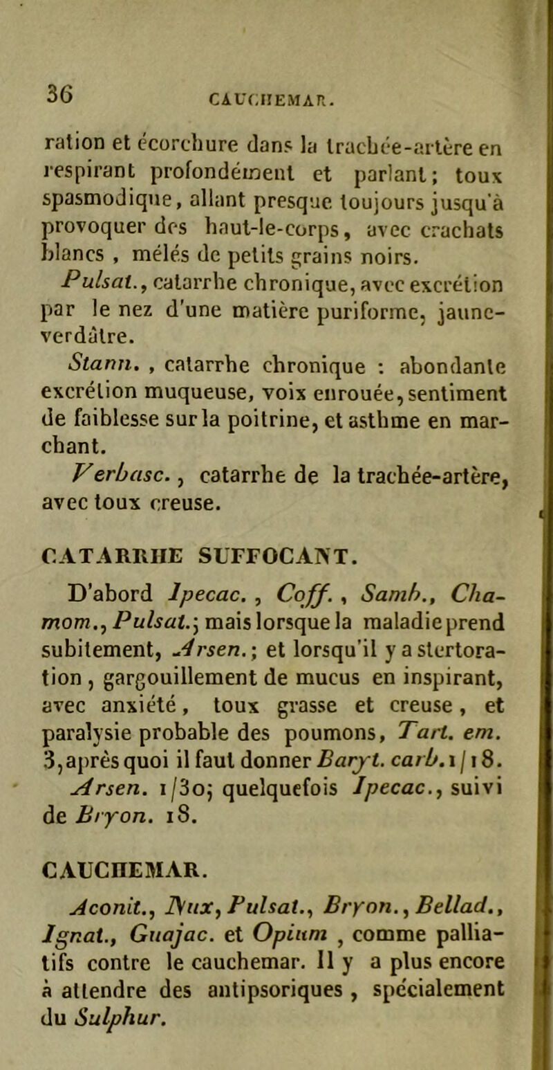 CAUCHEMAP.. ration et ccorchure dan? la Iracbee-arlere en i-espirant profondeinenl et parlanl; toux spasmodique, allant presque loujours jusqu’ä provoquer des baut-le-corps, avec crachats blancs , meles de pelils grains noirs. Pulsat., calarrbe chronique, avec excrelion par le nez d’une matiere puriforme, jaunc- verdalre. Stann. , calarrbe chronique ; abondanle excrelion muqueuse, voix enrouee,senliment de faiblesse sur la poilrine, et astbme en mar- cbant. Ferbasc., catarrhe de la trachee-artere, avec toux creuse. CATARIIIIE SUFFOCANT. D’abord Ipecac. , Coff., Samh., Cha- mom.jPulsat.j maislorsquela raaladieprend subitement, ^4rsen.; et lorsqu’il yaslertora- tion , gargouillement de mucus en inspirant, avec anxiete, toux grasse et creuse, et paralysie probable des poumons, Tart. em. 3,apres quoi il faut donner Barjt. carb, i /18. Arsen. i/3oj quelqucfois Ipecac., suivi de Bryon. i8. CAUCHEMAR. Aconit., ]\iix, Bulsat., Bryon., Bellad., Ignat., Guajac. et Opium , comme pallia- tifs contre le cauchemar. II y a plus encore ä aüendre des antipsoriques , spc'cialement du Sulphur.