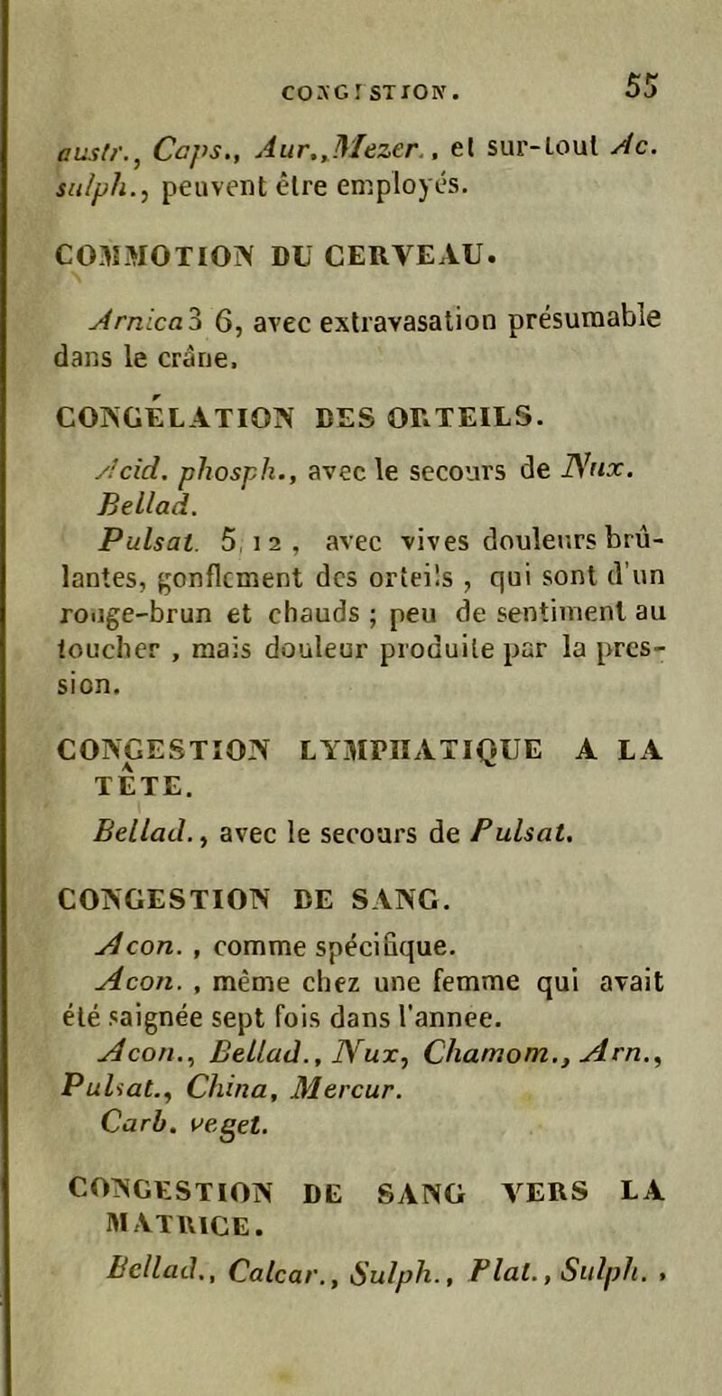 ausli'., Ccps., Aur,,Mezer., el sur-loul Ac. su/ph., peuvent elre employes. COJIMOTIOiV DU CERVEAU. Arntca'^ 6, avec exlravasation presumable dans le crärie. COINGELATION DES ORTEILS. y/cid. phospk., avec le secours de Nfix. Beilad. Pulsat. 5.12, avec vives doulenrs bru- lantes, ^onflcment des orteils , qui sont d’un roiige-brun et chauds ; peu de sentimenl au loucber , mais douleur produile par la pres- sion. CONGESTION LYMPIIATIQUE A LA TETE. Bellad., avec le secours de Pulsat. COIVGESTION DE SANG. j4con. , comme specifique. Acon. , meme chez une femme qui avait eie saignee sept fois dans l'annee. Acon., ßellad., JYux, Chamom., Am., Pulsat., China, Mercur. Carb. ueget. CONGESTION DE SANG VERS LA MATRICE. Bcllaih, Calcar., Sulph., Fiat., Sulph. ,