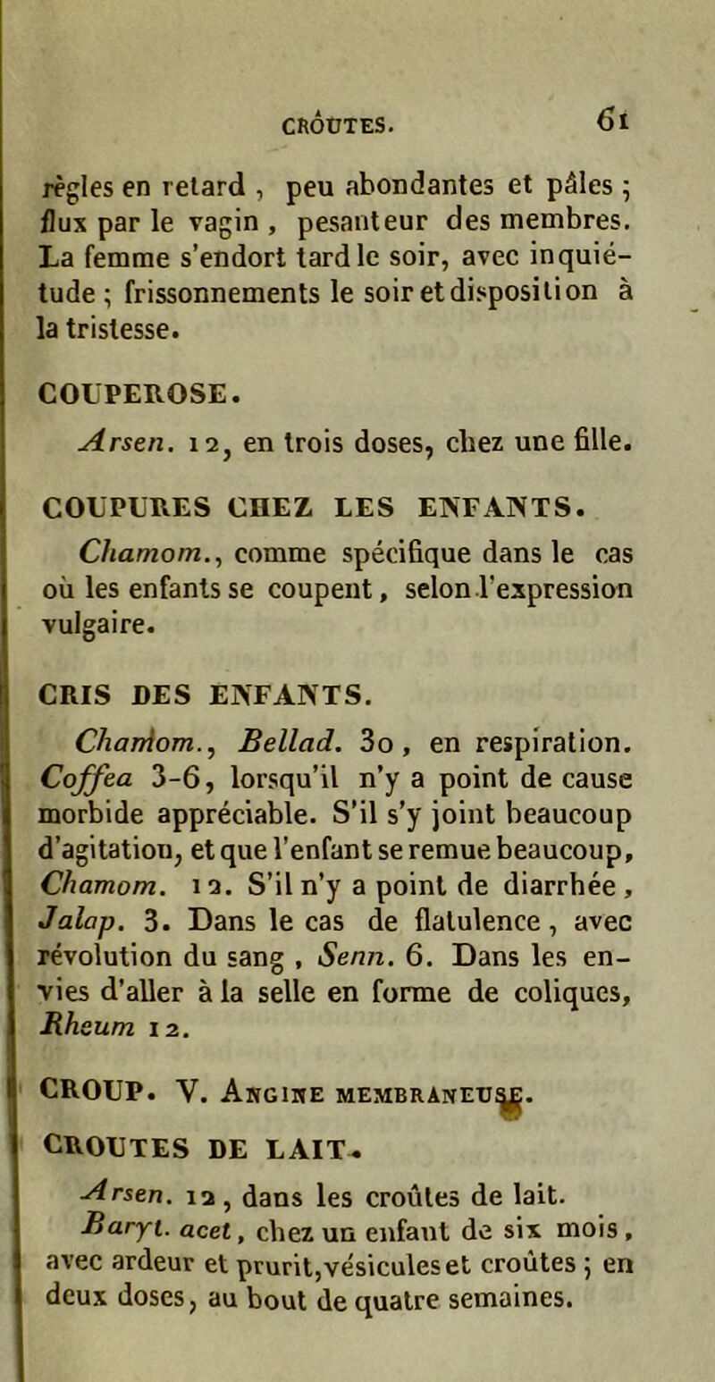 regles en retard , peu abondantes et päles; flux par le vagin, pesanteur des membres. La femrae s’endort tardle soir, avec inquie- tude ; frissonnements le soiretdisposilion ä la trislesse. COÜPEROSE. Arsen. 12, en Irois doses, cbez une fille. COUPURES CHEZ LES ENFANTS. C/ia/72om., comme specifique dans le cas oü les enfanls se coupent, selon rexpression vulgaire. CRIS DES ENFANTS. CharAom..^ Bellad. 3o, en respiration. Coffea 3-6, lorsqu’il n’y a point de cause morbide appreciable. S’il s’y joint beaucoup d’agitation, et que l’enfant se remue beaucoup, Chamom. 12. S’il n’y a poinl de diarrhee , Jalap. 3. Dans le cas de flalulence, avec revolution du sang , Senn. 6. Dans les en- vies d’aller ä la seile en forme de coliqucs, Rhsum 12. CROUP. V. Angime membraneti CROUTES DE LAIT^ Arsen. 12, dans les croüles de lait. Baryt, acet, chex un enfant de six mois , avec ardeur et pruril,vesiculeset croütes 5 en deux doses, au bout de qualre semaines.