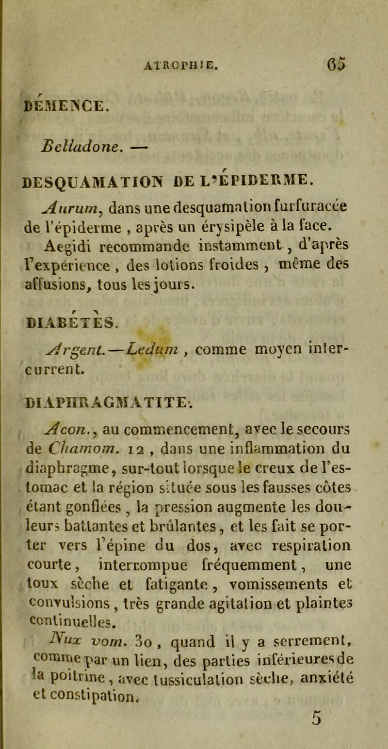 AIRCPHIE. 63 DCME^ICE. Bclladone. — DESQUAMATION DE L’EPIDERME. uäurum, dans unerlesquainalionfurfuracee de l’epiderme , apces un erysipele ä la face. Aegidi recommande instamment, d’apres Texperience , des lolions froides , meme des affusions, tous lesiours. DIABETES. ylrgeni.—Lediim , comme moyen inler- current. DIAPIIRAGMATITE. Acon.^ au comiTifncement, avec le sccours de Chamom. 12 , dans une inflammation du diaphragme, sur-lout lorsque le creux de Tes- loraac et la region slluce sous les fausses cotes etant gonflees , la pression augmente les dou- leuri baUantes et brulantes, et les fait se por- ter vers l’epine du dos, arec respiralion courte, intercompue frequemment, une toux scche et fatigante, vomisseinents et convulsions, Ires grande agitalion et plaintes ccnlinuelles. -A'ux vom. 3o , quand il y a scrremenl, oonmiepar un lien, des parlies inferieuresde la poiirine, avec lussiculalion sedie, anxiele et constipalion.