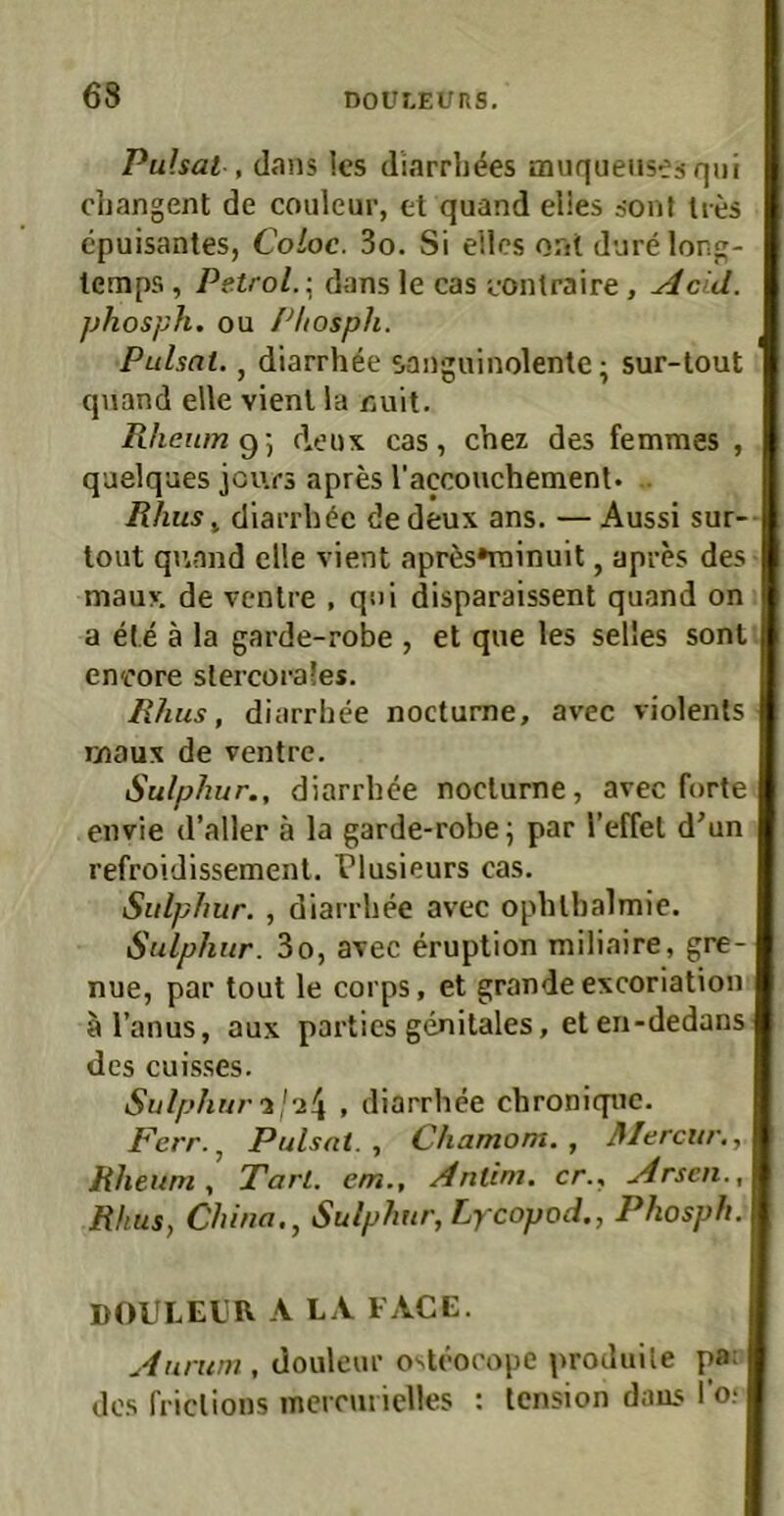 Pulsai , d«ans les diarrb^es aniqueusesqui cbangent de couleur, et quand elles äont lies cpuisantes, Coloc. 3o. Si eilcs ont dure long- lemps, Petrol. \ dans le cas eontraire, Acid. jjhosph. ou Pliosph. Pulsat., diarrh^e sanguinolente; sur-tout quand eile vient la Euit. Rlieumi^) deux cas, chez des femmes , quelques jours apres raccouchemenl. .. lUius^ diarrb^e dedeux ans. — Aussi sur-- tout quand eile vient apr6s*rainuit, apres des mauv de ventre , qni disparaissent quand on a ete ä la garde-robe , et que les selles sont en'c’ore slercorafes. Rhus, diarrbee nocturne, avec violenls maux de ventre. Sulphur., diarrbee nocturne, avec forte envie d’aller ä la garde-robe; par Tcffel d’un refroidissemenl. Tlusieurs cas. Sulphur. , diarrbee avec opblbalmie. Sulphur. 3o, avec eruption miliaire, gre- nue, par tout le corps, et grande excoriation al’anus, aux partics genitales, et en-dedans des cuisses. Sulphur, diarrbee cbronique. Ferr.^ Pulsai., Chamom. , Mercur,, Rheuni , Tarl. em.. Antim. er., Arsen., Rhus, China., Sulphur, Lycopod., Phosph. DOULELR A LA FACE. Aurum , douleur oslcocope produile pa: des friclions inercmielles : lension daus l’o.‘