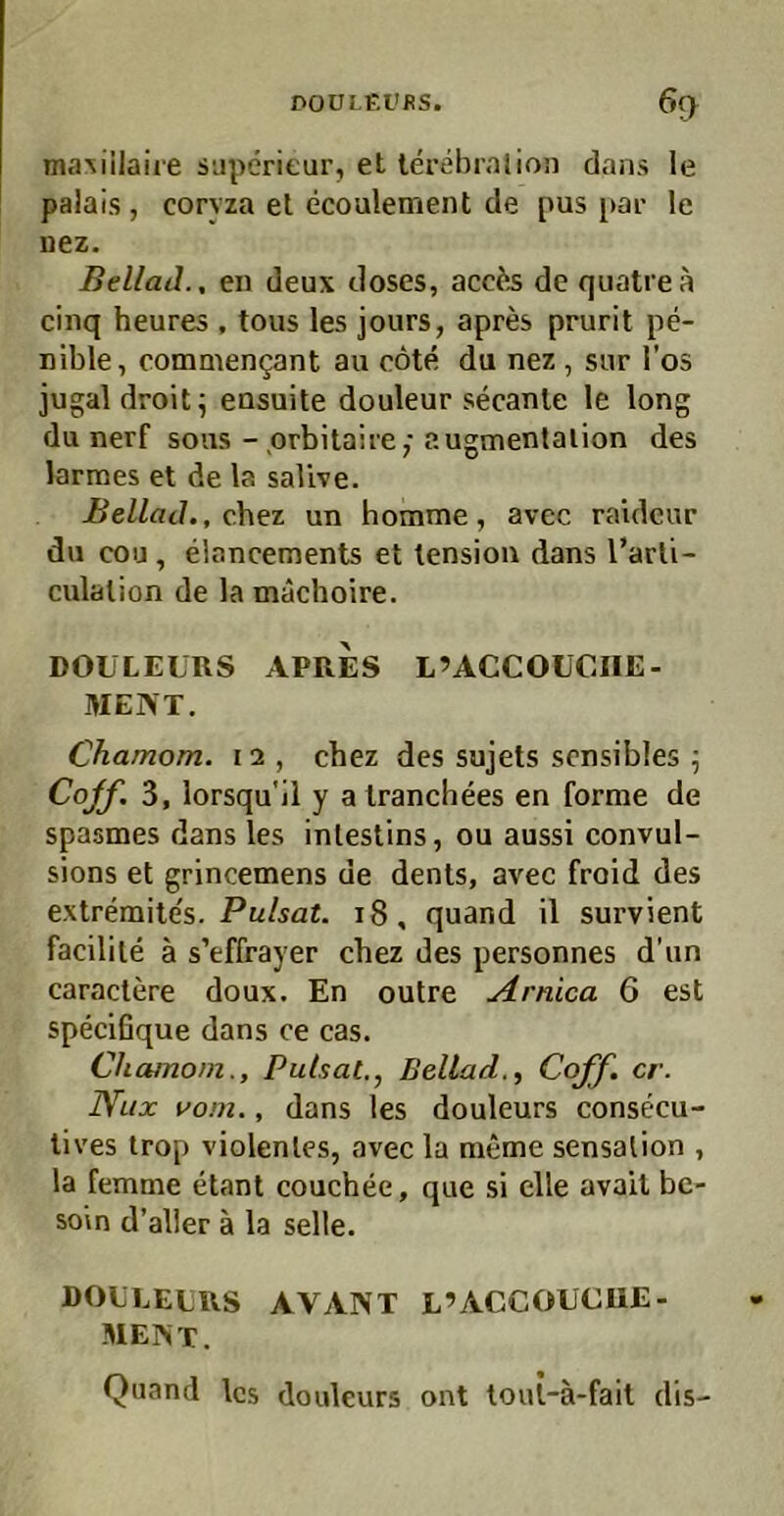 DOÜLKl'fiS. % maMilaiie SLiperieur, et lerebralion dans le palais , coryza el ecoulement de pus [>ai- le nez. Bellad., en deux doses, acc^s de quatrea cinq heures , tous les jours, apres prurit pe- nible, commengant au cöte du nez, sur Tos jugal droit ^ ensuite douleur secanle le long du nerf sous - prbitaire; augmenlalion des larmes et de la salive. Bellad., chez un homme, avec raideur du cou, elancements et lensiou dans l’arli- culalion de la machoire. DOULEÜRS APRES L’ACCOUCIIE- ItlENT. Chamom. 12 , chez des sujets sensibles ^ Cqff. 3, lorsqu'il y alranchees en forme de spasmes dans les inleslins, ou aussi convul- sions et grincemens de dents, avec froid des extremite's. Pulsat. 18, quand il survient facilile ä s’effrayer chez des personnes d’iin caraclere doux. En outre Arnica 6 est specißque dans ce cas. Chamom., Pulsat,., Bellad., Coff. er. Nlix vom,, dans les douleurs consecu- lives irop violentes, avec la meme Sensation , la femme etant couchee, que si eile avail be- soin d’alier a la seile. DOLLELRS avant L’ACCOUCUE- MENT. Quand les douleurs ont toul-ä-fait dis-