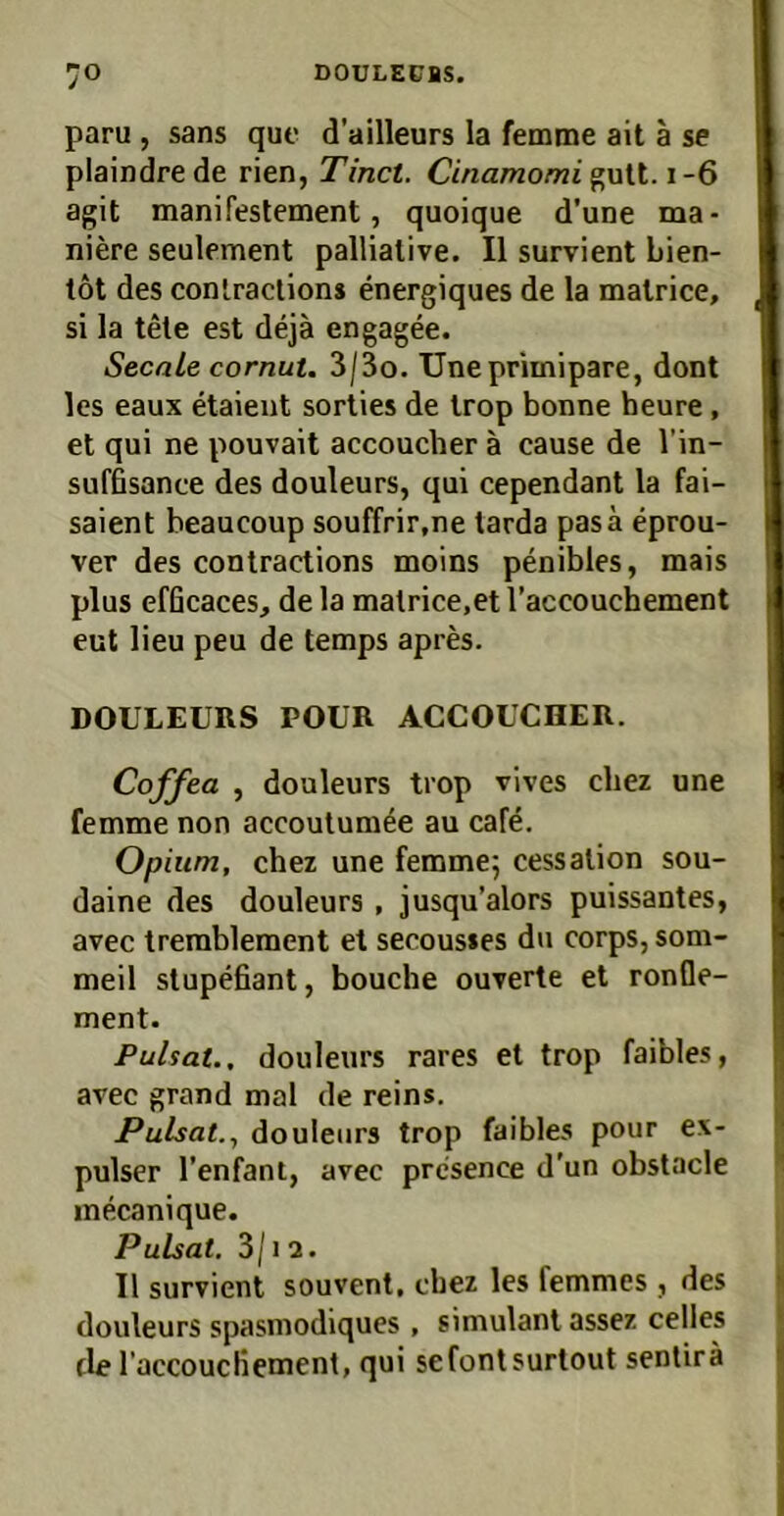 paru , Sans que d’ailleurs la femme ait ä se plaindre de rien, Tinct. Cinamomi^w\X.\-ß agit manifestement, quoique d’une ma- niere seulement pallialive. II survient bien- töt des coniractions energiques de la malrice, si la tele est dejä engagee. Secale cornut. 3/3o. Unepriinipare, dont les eaux etaient sorties de Irop bonne heure, et qui ne pouvait accoucher ä cause de l’in- suffisance des douleurs, qui cependant la fai- saient heaucoup soufTrir.ne tarda pasä eprou- ver des contractions moins penibles, mais plus efQcaces, de la matrice.et l’accouchement eut lieu peu de temps apies. DOULEURS POUR ACCOUCHER. Coffea , douleurs trop vives cliez une femme non accoulum^e au cafe. Opium, chez une femmej cessalion sou- daine des douleurs, jusqu’alors puissantes, avec trerablement et secous»es du corps, som- meil slupefiant, bouche ouverte et ronfle- ment. PuUat., douleurs rares et trop faibles, avec grand mal de reins. Pulsat.y douleurs trop faibles pour ex- pulser l’enfant, avec prcsence d'un obstacle inecanique. Pulsat, 3/12. II survient souvent, cbez les femmes , des douleurs spasmodiques, Simulant assez celles de Taccoucliement, qui sefontsurtout senlirä