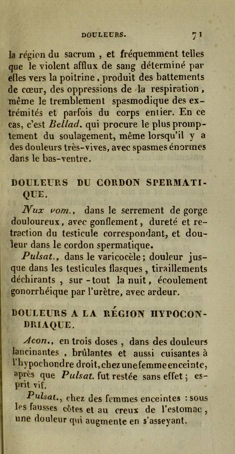 la region du sacrum , et frequemment telles que le violent afflux de sang delermine par elles Vers la poilrine, produit des battemenls de Coeur, des oppressions de la respiration , raeme le tremblemenl spasmodique des ex- tremiles et parfois du corps eniier. En ce cas, c’est Bellad. qui procure le plus promp- tement du soulagement, meme lorsqu’il y a des douleurs tres-vives, avec spasmes enormes dans le bas-ventre. DOULEURS DU CORDON SPERMATI- QUE. IVux vom., dans le serrement de gorge douloureux, avec gonflement, durete et re- traclion du testicule correspondant, et dou- leur dans le cordon spermatique. Pulsat., dans le varicocele; douleur jus- que dans les leslicules llasques, tiraillemenls dechirants , sur-tout la nuit, ecoulement gonorrheique par l’uretre, avec ardeur. DOULEURS A LA REGION IIYPOCON- DRIAQUE. Acon., en trois doses , dans des douleurs lancinantes , brülantes et aussi cuisantes ä 1 bypochondre droit,chezunefemmeenceinle, apres que Pulsat, fut rest^e sans effet 5 es- prit vif, Pulsat..^ chez des femmes enceintes : sous les fausses cotes et au creux de l’estomac , une douleur q»ii augmenle en s’asseyant.