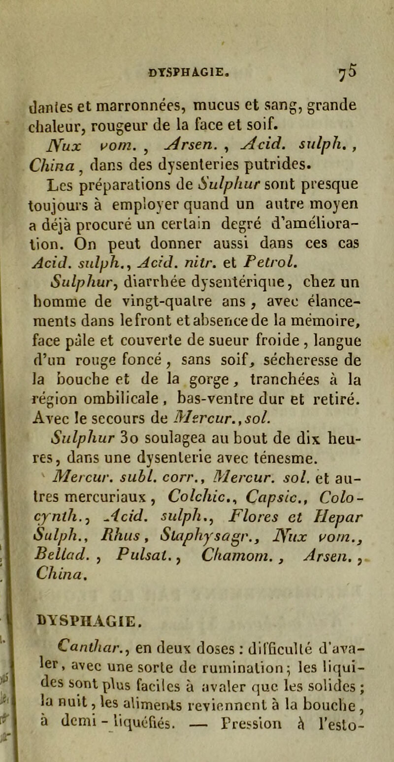 dtsphagie. ^5 dan(es et marronnees, mucus et sang, grande chaleur, rougeur de la face et soif. JVux vom. , Arsen. , Acid. sulph. , China , dans des dysenteries putrides. Lcs preparations de Sulphur sont presque toujours ä employer quand un autre moyen a dejä procure un cerlain degre d’ameliora- lion. On peut donner aussi dans ces cas Acid. sulph., Acid. nitr. et Petrol. Sulphur, diarrhee dysenteriqiie, chez un homme de vingt-qualre ans , avec elance- raents dans le front etabsencede la memoire, face pale et couverte de sueur froide , langue d’im rouge fonce, sans soif, secheresse de la bouche et de la gorge, tranchees ä la region orabilicale , bas-ventre dur et retire. Avec le sccours de Mtrcur.,sol. Sulphur 3o soulagea au bout de dix heu- res, dans une dysenlerie avec tenesme. Mercur. suhl, corr., Mercur. sol, et au- tres mercuriaux , Colchic., Capsic., Colo- cynth., Acid. sulph., Flores ct Hepar Sulph., Rhus, Slaphysagr., lYux vom., Bellad. , Pulsat., Chamom. , Arsen, , China. DYSPHAGIE. Canthar., en deux doses ; difficuUe d’ava- 1er, avec une sorle de ruminalion; les liqui- des sont plus facilcs ä avaler quc les solides ; la nuit, les alimervts revienncnt ä la bouche , ä dcmi - liqucfies. — Pression l’eslo-