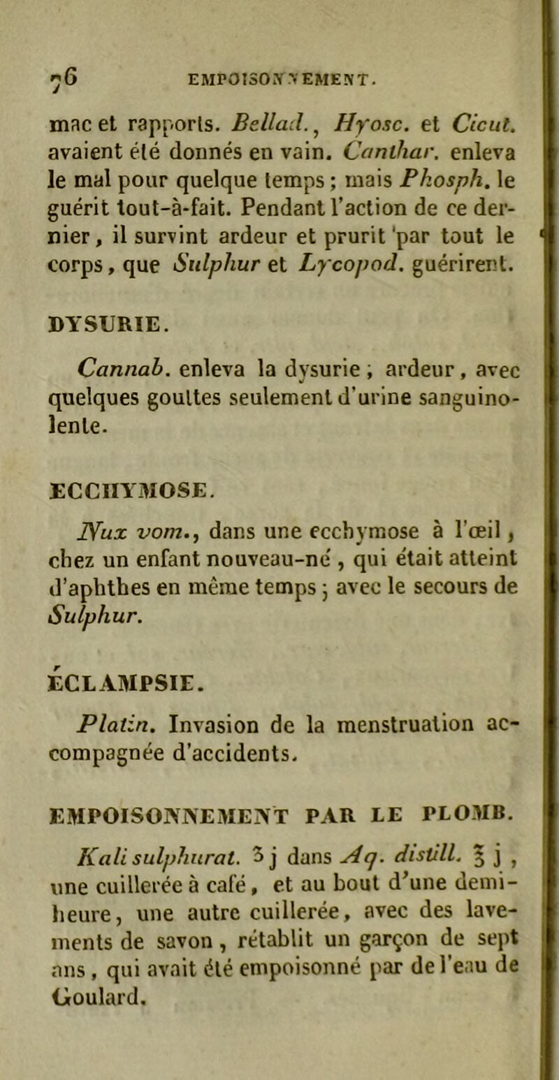 mac et rapporls. Beilad., Hyosc. et Cicut. avaient eie donnes en vain. Canthar. enleva le mal pour quelque temps; mais Pkosph. le guerit lout-ä-fait. Pendant l’action de ce der- nier, il survint ardeur et prurit'par tont le corps, que Sulphur et Lycopod, guerirent. DYSURIE. Cannab. enleva la dysurie ; ardeur, avec quelques goultes seulementd’urine sanguino- lente. ECCIIYMOSE. Nux vom., dans une ecchymose ä Tceil, chez un enfant nouveau-ne', qui etait atteint d’aphthes en merae temps; avec le secours de Sulphur. ECLAMPSIE. Platin. Invasion de la raenstrualion ac- compagnee d’accidents. EMPOISONAEMENT PAR LE PLOMB. Kali sulphiirat. 5 j dans distill. 5 j , une cuilleree ä cafe, et au bout d^une demi- heure, une autre cuilleree, avec des lave- inenls de savon, retablit un gar^on de sept ans, qui avait die empoisonne par de l’eau de Goulard.