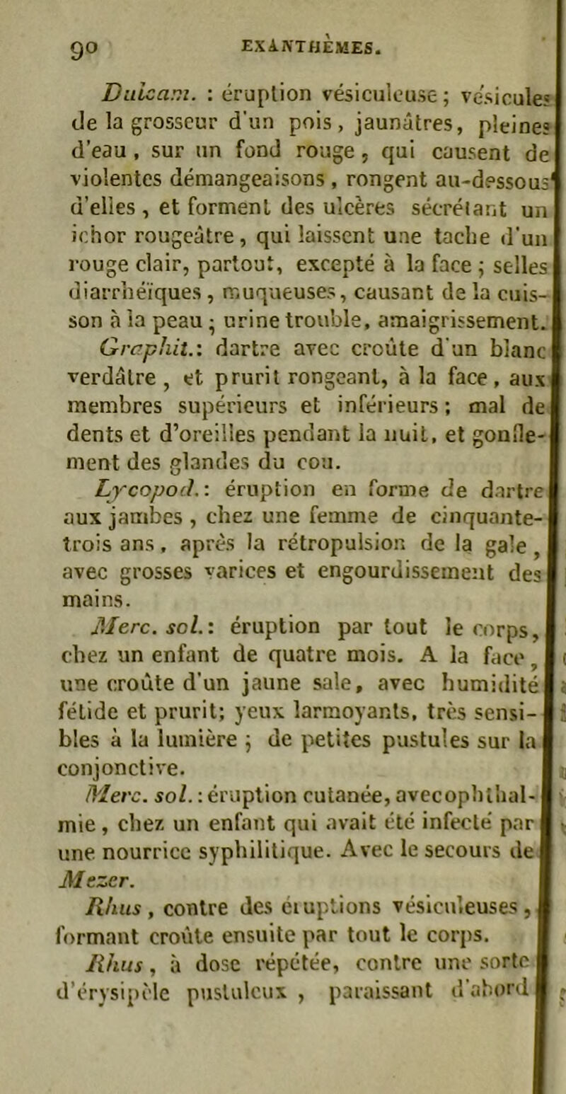 Diiioam. : eruplion vesiculouse; vesicüle? c!e la grosscur d’un pois , jaunätres, pleines ti’eau , sur nn foml rouge , qui causent de violentes demangeaisons, rongent au-dessous' ü’elles , et formenl des ulceres secrelant un ichor rougeätre, qui laisscnt une taclie d'un rouge clair, partout, excepte ä la face \ selles diarrlieiques, muqueuses, causant de la cuis- son a ia peau; urine trouble, anaaigrissement. Graphit.', dartre avec croüte d'un blanc verdälre , et prurit rongcant, ä la face , aux membres supericurs et inferieurs; mal de dents et d’oreilles pendant la iiuil, et gonlle- ment des glandes du cou. Lycopod.: ernption en forme de dartre aux jambes , chez une femme de cinquante- trois ans, aprc^s la retropulsion de la gale, avec grosses varices et engourdisseuient des mains. Merc. sol.'. eruption partout le corps, cbez un enfant de quatre mois. A la face, ( une croiite d’un jaune sale, avec humidite j felide et prurit; yeux larmoyants, tres sensi- bles a la luiniere j de petites pustul es sur la conjonctive. t Merc. soZ.: eruplion cutanee, avecopbllial- ' mie, cbez un enfant qui avait ete infecle par ^ une nourrice sypbilitique. Avec le secours de Mezer. Ritus, conlre des eiuptions vesiculeuses, formant croule ensuite par tout le corps. Rhus, a dose repetee, conlre une sortc d’erysipele puslulcux , paraissant d abord