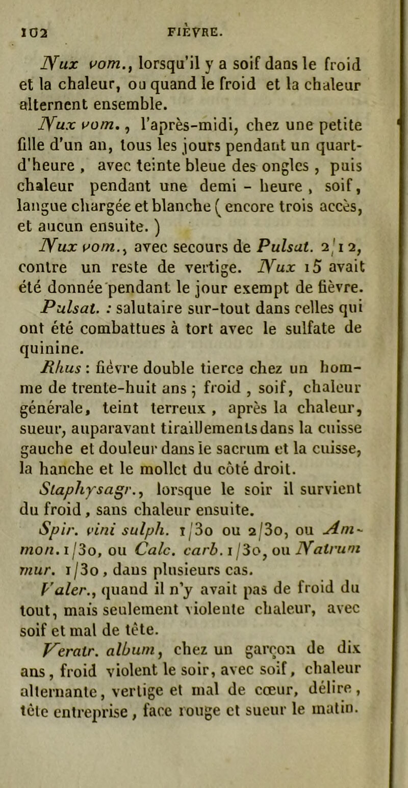 jyux vom., lorsqu’il y a soif daos le froid et la chaleur, ou quand le froid et la chaleur alterncnt ensemble. JYux vom., Tapres-midi, chez une petite fille d’un an, lous les jours pendant un quart- d'heure , avec teinte bleue des onglcs, puis chaleur pendant une demi - heure , soif, langue chargee et blanche ( encore trois acces, et aucun ensuite.) Bfux vom., avec secours de Pulsat. 2j'i 2, conlre un reste de vertige. Bfux i5 avait eie donnee pendant le jour exempt de tievre. Pulsat. : salutaire sur-tout dans celles qui ont ete combattues ä tort avec le sulfate de quinine. P/ius : fievre double tierce chez un hom- me de trente-huit ans 5 froid , soif, chaleur generale, teint terreux , apres la chaleur, sueur, auparavant tirailleraentsdans la ciiisse gauche et douleur dans le sacrum et la cuisse, la handle et le raollct du cöte droit. Slapliysagv., lorsque le soir il survient du froid, saus chaleur ensuite. Spir. vini sulph. t/3o ou 2/3o, ou .Am- mon.i j3o, ou Calc. carb. i l3o, OM Natruni mur. i/3o , dans plusieurs cas. p’aler., quand il n’y avait pas de froid du lout, mais seuleinent violente chaleur, avec soif et mal de tete. Verair. album, chez un garroa de dix ans, froid violent le soir, avec soif, chaleur allernante, vertige et mal de coeur, delire, tele entreprise, face rouge et sueur le inalin.