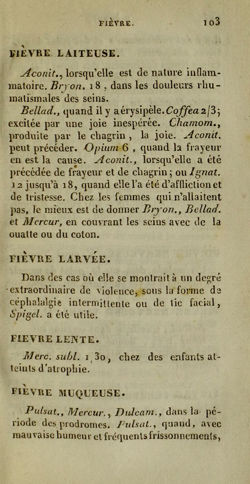 FiEVRE LAITEUSE. Aconit.^ lorsqu’ells esl de nature iuflam- matoire. Bry on. i8 . dans les douleuts vhu- malismales des seins. Beilad., quand il y aerysipele.C’oj^a2/35 excilee par une joie inesperee. Cliamom., produile par le chagrin , la joie. Aconit. peilt preceder. Gpium 6 , quaud la fi ayeiir eu est la cause. Aconit., lorsqu’elle a ete jireccdee de frayeur et de chagrin; ou Ignat. 12 jiisqidä i8, quaud ellel’a ete d’affliclionet de tristesse. Chez les fenimes qui n’allaitent pas, le niieux esl de donuer Biyon., Bellad, et Mercur, en couvrant les seins avec de la ouatte ou du colon. FIEVRE LARVEE. Dans des cas oii eile se monlrait a un degre •cxtraordinaire de violence, sous la forme de cephalalgie intermiuenle ou de tic facud, SjJigel. a ete utile. FIEVRE LENTE. Merc. suhl. i,3o, chez des enfanl3 al- teiuls d’atrophie. FIEVRE MUQUEUSE. Pulsal., Mercur. y Didcarn., dans la pe- riode des prodromes. Pulsal., quaud, avec mau vaise bumeur cl frequenls i'rissonncmeids,