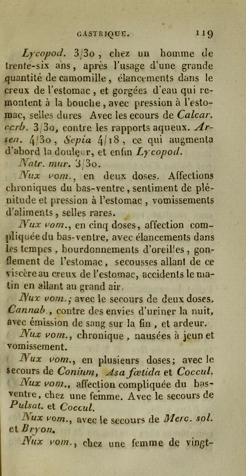 Lycppod. 3/3o , cliez un homnie tle Irente-six ans, aprcs l’usage d’une grande quantile de camomille, elancemenls dans le cieux del’estomac , et gorgees d'eau qui re- monlent ä la bouche, avec pression ä l’eslo- raac, selles dures Avec lesecours de Calcar. ccrb. 3,3o, conlre les rapporls aqueux. Ar- sen. 4/3o, Sepia 4/i8, ce qui augmenta d’abord la doulqur, et enfin Lycopod. JValr. niur. 3;3o. Nux voni.^ en deux doses. Affeclions clu’oniques du bas-ventre , senliment de ple- nitude et pression ä l’estomac , vomissenaents d’alimenls, selles rares. Nux pom.^ en cinq doses, affection com- pliqueedu bas-ventre, avec dancements dans les tcmpes , bourdonnenaenls d'oreil'es, gon- dement de Teslomac, secousses allanl de ce viscereau creux de l’estomac, accidents lenia- tin en allant au grand air. ]\ux vom.j avec le serours de deux doses. Cannah , contre des envies d’uriner la nuit, avec emission de sang sur la fin , et ardeur. Wux vom,, chroniqiie , nausees ä jeiin et vomisseraent. Nux vom., en plusieurs doses; avec le secours de Conium, Asa feetida et Coccul. Nux vom., affection compliquee du bas- ventie, chez une femme. Avec le secours de Pulsai. et Coccul. l\ux vom., avec le secours de Merc. sol. et Bryon, Nux vom., cbez une femme de vingt-