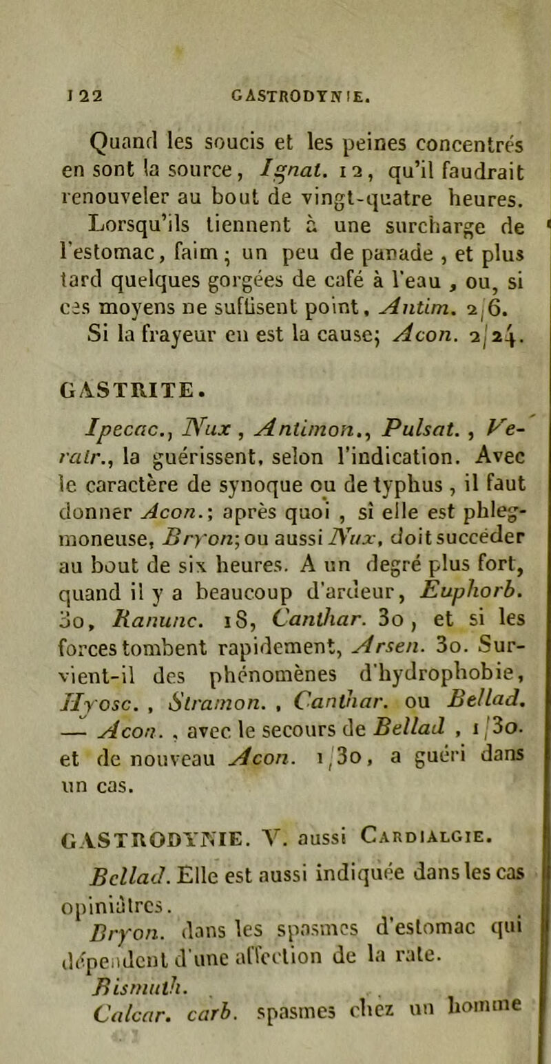 Quand les soucis et les peines concentres en sont la source , Ignal. i-i, qu’il faudrait renouveler au bout de vingt-quatre heures. Lorsqu’ils liennent a une surcharge de l’estomac, faim; un peu de panade , et plus tard quelques gorgees de cafe a 1‘eau , ou, si ces moyens ne sufüsent point. Antim. 2j6. Si la frayeur eu est la cause; Acon. 2I24. GASTRITE. Ipecac.j IVux , Antimon,^ Pulsat. , k'e- rair., la guerissent, selon l’indication. Avec Ic caractere de synoque ou de typhus, il faut donner Acon.\ apres quoi , si eile est phleg- moneuse, Bry'on-^on aussliVW, cJoitsuccecler au bout de six heures. A un degre plus fort, quand il y a beaucoup d’ardeur, Eupliorb. 00, Ranunc. 18, Cantliar. 3o, et si les forces tombent rapidement, Arsen. 3o. Sur- vienl-il des phenomenes d’hydrophobie, Hy osc. , Strainon, , Canthar. ou Bellad, — Acon. . avec le secours de Bellad , i ,'3o. et de nouveau Acon. i,3o, a gueri dans un cas. GASTRODYKIE. Y. aussi Cardialgie. Bellad. Elle est aussi indiquee dans les cas opinlalrcs. Bryon. dans les spasmes d’estomac qui depeiidcnl d une alToelion de la rate. Bismuih. Calcar. carh. spasmes cbez un lioimne