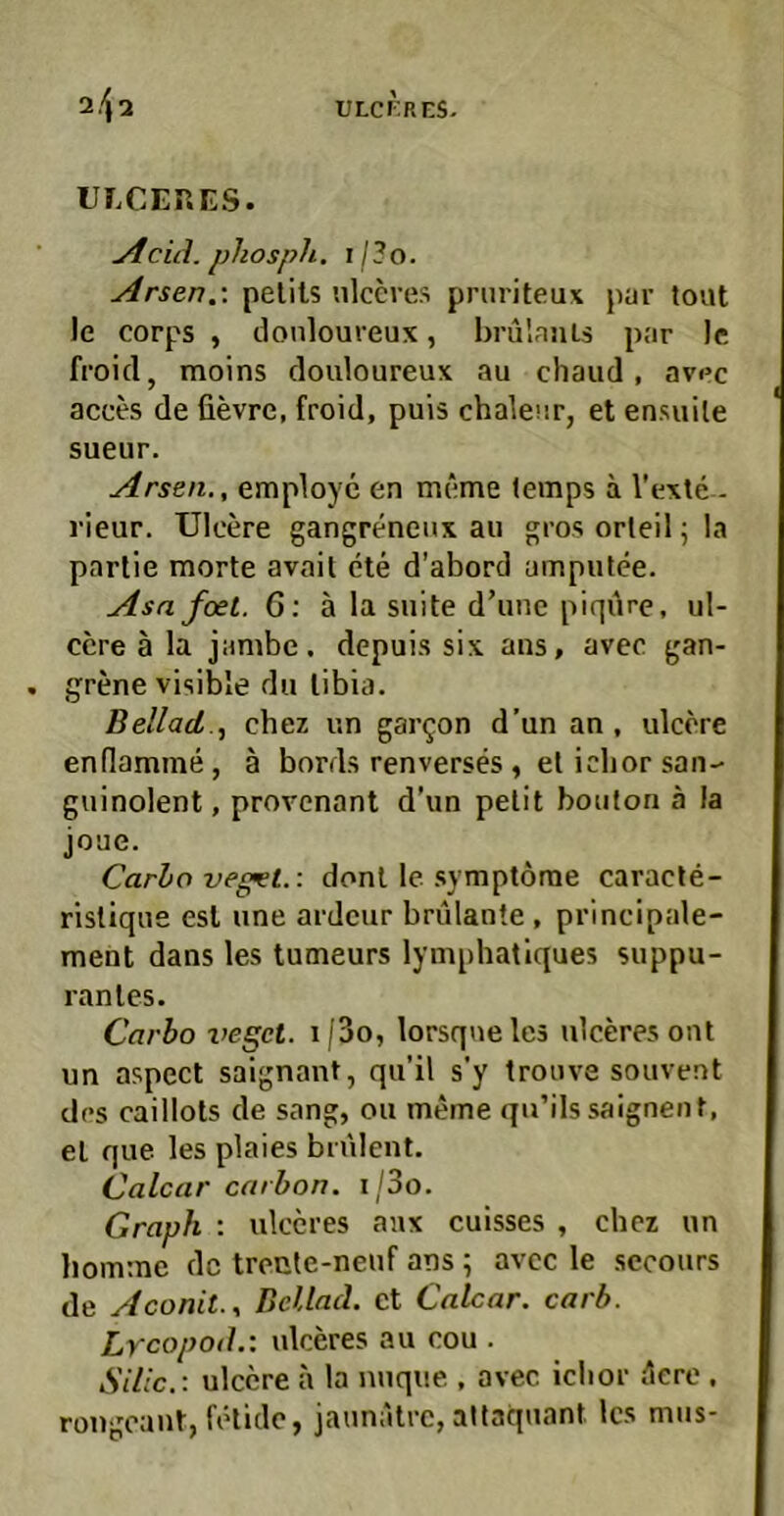 ULCEP.ES. jtcid. phospli. I / ? o. Arsen.-, pelils nlccves pruriteux par tovit le corps , donloureux, brulaiiLs par Ic, froid, moins douloureux au chaud , av«>c acces de fievre, froid, puis chaleur, et ensuile sueur. Arsen., employc en meme (emps ä Vexte - rieur. Ulcere gangreneux au gros orleil; la parlie morte avait cte d’abord ampulee. Asa feiet. 6: ä la suite d’unc piqiirc, ul- ccre ä la jambe. depuis six ans, aveo gan- grene visible du libia. Beilad.cbez un gar^on d’un an, ulcore endamme, ä bords renverses , et ichor san- guinolent , provenant d’un pelit boulon ä la joue. Carbo veget.: donl le Symptome caracte- risliqne esl une ardcur brülanle , principale- ment dans les tumeurs lymphatlques suppu- ranles. Carbo lieget. i/3o, lorsqueles ulceresont un aspect saignant, qu’il s’y trouve souvent des caillots de sang, ou meme qu’ils saignent, el que les plaies bnilent. Calcar carbon. i/3o. Graph : ulccres aax cuisses , cbez un liomme de treule-neuf ans; avcc le sccours de Aconit., Bellnd. et Calcar. carb. Lrcopod.: ulceres au cou . Silic.: ulcere h la miqiie , avec iclior ^lere . rougoant, fetidc, jaunatre, altaquant les miis-