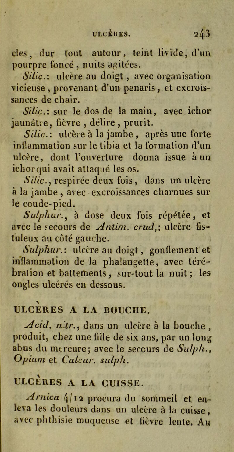 ULciflES. 2^3 des, dur lout aulour, teinl livide, d’iin pourpre fonoe , miils agilccs. Säic.: iilcere au doigt, avec Organisation vicieuse, provenant d’un panaris, el excrois- sances de chair. Silic.: sur le dos de la main, avec ichor jaunälie, fievre , ddire, pruiit. Silic.: ulcere ä lo jatnbe, apres une forte inllammation sur le libia et la fovmation d’un ulcere, dont l’ouverlure donna issue a un ichor qui avait allaque les os. Silic.., respiree deux fois, dans un ulcere ä la jambe , avec excroissances cliarnues sur le coude-pied. Sulphur., a dose deux fois repetee, et avec le secours de Antini. crud,\ ulcere fis- tuleux au cote gauche. Sulphur.: ulcere au doigt, gonfleinent et inflammation de la phalangette, avec lere- bralion et batlettienls, sur-lout la nuit; les ongles ulceres en dessous. ULCERES A LA BOUCnE. Acid, niir., dans un ulcere ä la bouche , produit, cbez une fiile de six ans, par un long abus du mcrcure; avec le seccurs de Siilph., Opium et Calcar. sulph. ULCERES A LA CUISSE. Arnica procura du somineil et en- leva les douleurs dans un ulcere ä la cuisse, avec plithisie muqueuse et licvre lente. Au