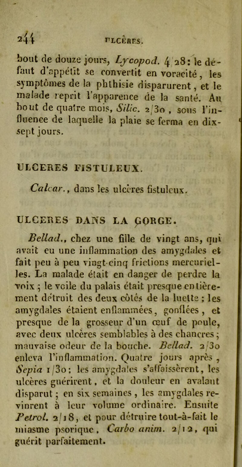 rLCEBF.S. bout de douze joiirs, Lycopod. 4 28: le de- ffiut d’ßppellt se convertit envoracite, les symptomes de la phlhisie disparurent, et le malade leprit l’apparence de la sante. Au hont de qualre mois, Sille. 2/80 , soiis Tiii- lluence de laquelle la plaie se ferma en dix- scpl jours. ULCERES FISTULEUX. Cahar., dans les ulctres fistulcux. ULCERES DANS LA pORGE. Beilad., chez une fiile de vingt ans, qui avait eu une iiiflainination des amygdales et fait peu ä peu vingt-cinq friclions mercuriel- les. La malade etait cn danger de perdre la voix ^ le Voile du palais etait presqueeniiere- ment detruit des deux colcs de la hielte ; les amygdales etaient enflaramees, gonflees , et presque de la grosseur d’un ceuf de poule, avec deux ulccrcs semblables a des chancres; mauvaise odeur de la bouebe. Beilad. 2’3o enlcva rinflammalion. Quatre Joui-s apres , Sepia i;3o; les amygdales s’affaisserent, les ulceres gnerirent, et la doulcur en avalaut disparut; en si\ semaines , les amygdales re- vinrent ä leur volume ordinaire. Ensuile Betrol. 2'j8, et pour detruire tout-ä-fait le miasme psorique . Carbo anirn. 2/12, qui guerit parfailement.