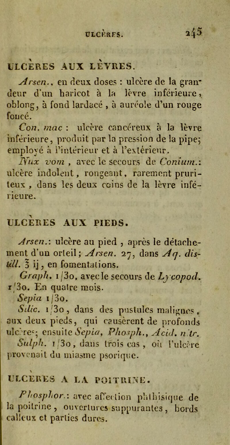 ULCERES AUX LEVRES. Arsen., en deux doses : ulcere de la gran* deur d’un haricot ä la levre infciieuie, oblong, ä fond lardace , a aui’eole d’un rouge fouce. Con. mac : ulcere cancereux a la levre inferieure, produit par la pression de la pipej employe ä i’inlerieur et ä l’e>.lerieur, lYux vorn , avec le secours de Coniutn.: ulcere indolent, rongeant, rarement pruri- teux , dans les deux ccins de la levre infe- rieure. ULCERES AUX PIEDS. Arsen.-, ulcere au pied , apres le detache- ment d’un orleil; Arsen, ‘i'j, dans Afj. cUs- üll. 5 ij, en fomentalions. Graph. i/3o, avecle secours de Lycopotl. r'3o. En quaire mois. Sepia i|3o. Sdic. i/3o, dans des puslules malignes , aux deux pieds, qui causcrent de profonds idc''re‘; ensuite 6’e/JiV/, Phosph., Acid. n ir. Sulph. i,'3o,daus Irois cas , oii Tulccrc provcnail du iniasine psoriqnc. \ ULCERES A LA I‘01TIU>E. Phosphor.-, avec aflei lion pliihisijjtie de la poilrine , ouvcrlurcs supptJi anlcs , bords callcux et parlics dures.
