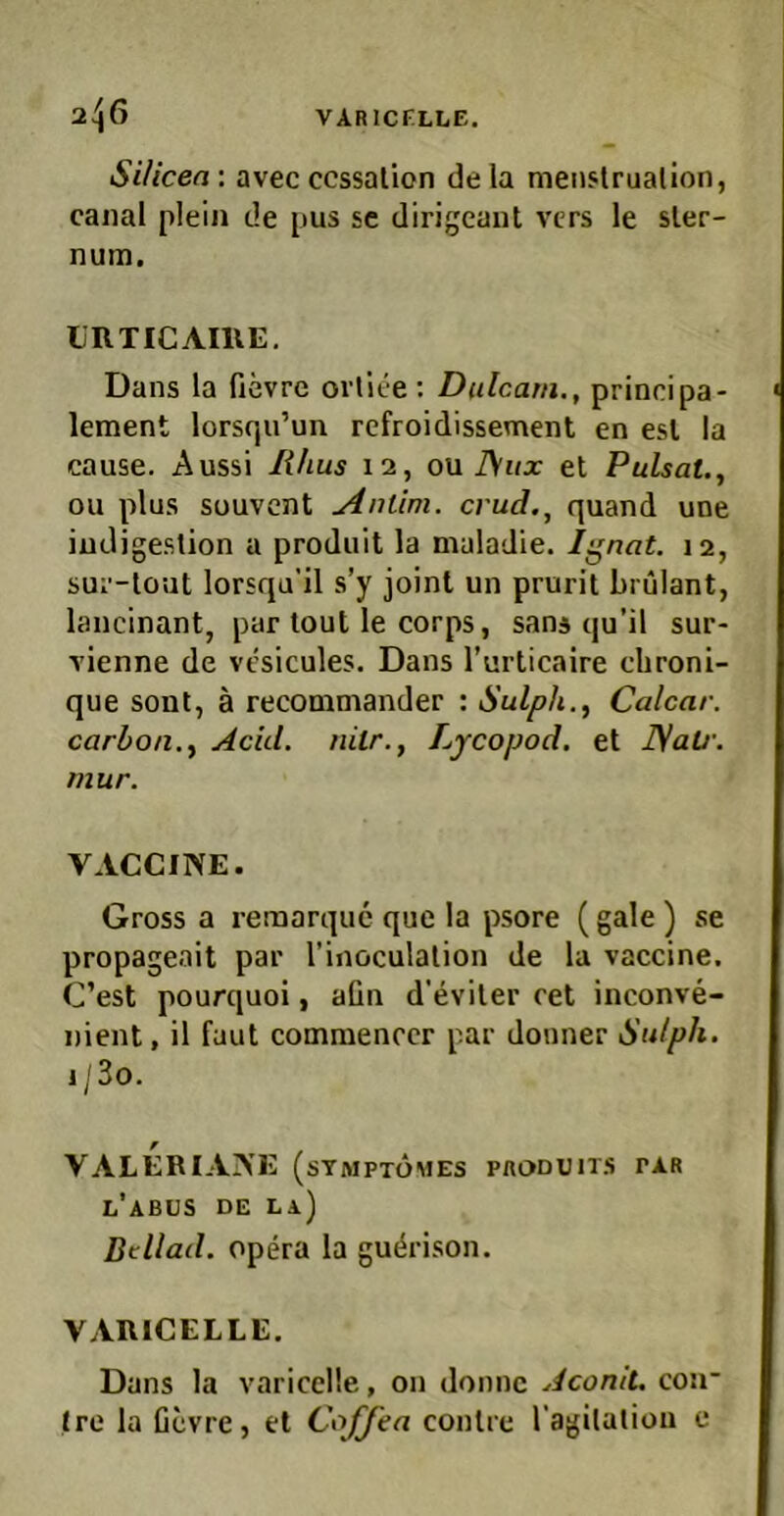 VARICELLE. 2.^6 SUicea : avec ccssalion de la nienslrualion, cajial plein de pus sc dirigeant vers le sler- num. liRTICAmE. Dans la fievre ortiee : Dulcani., principa- lement lorsqu’un refroidissement en esl la cause. Aussi Uhus 12, ou J\ux et Pulsat., ou plus Süuvcnt Anlini. crud., quand une iudigestion a produit la maladie. Ignat. 12, sui’-lout lorsqu’il s’y joint un prurit brülant, lanc'mant, par tout le corps, sans qu’il sur- vienne de vcsicules. Dans l’urticaire cbroni- que sont, ä recommander : Sulph.^ Calcar. carbon., Acid. mir., Lycopod. et ISati'. mur. VACCINE. Gross a remarque que la psore (gale) se propageait par l’inoculalion de la vaccine. C’est pourquoi, aün d’eviter ret inconve- nient, il faut commenrcr par donner Sulph. 1 /3o. VALERIANE (stmptomes produits par l’abus de la) Btllad. Opera la guc^rison. VARICELLE. Dans la varicclle, on donnc Aconit, coii' Ire la Gevre, et Coffea conlre l’agilaliou e